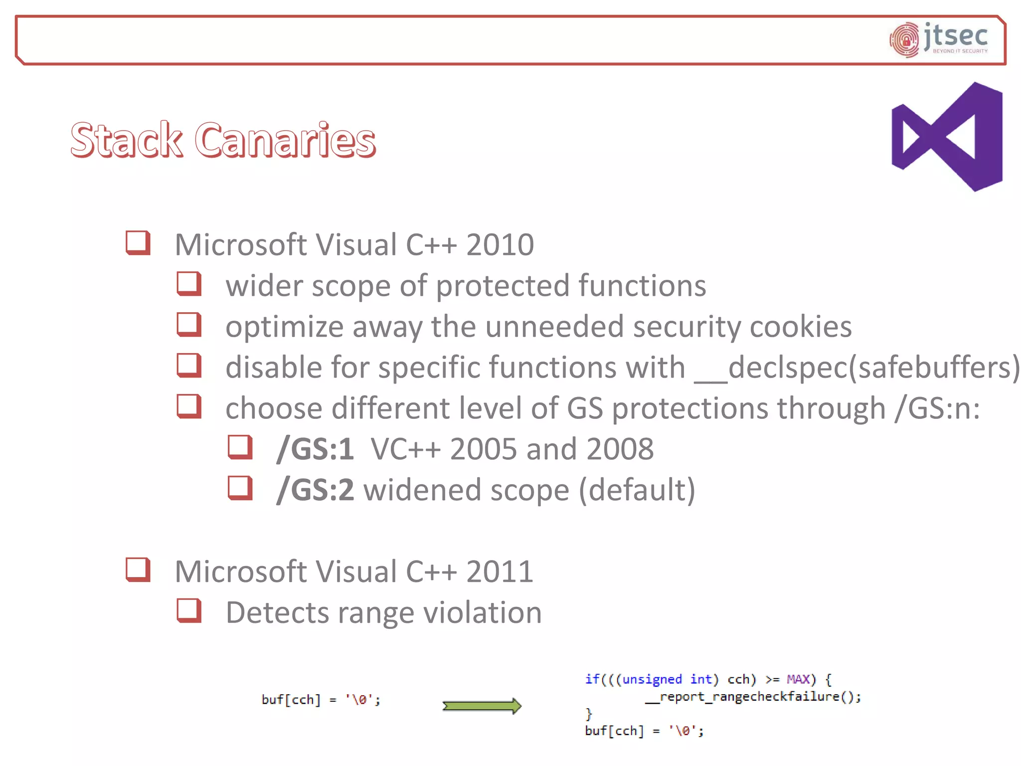  Microsoft Visual C++ 2010
 wider scope of protected functions
 optimize away the unneeded security cookies
 disable for specific functions with __declspec(safebuffers)
 choose different level of GS protections through /GS:n:
 /GS:1 VC++ 2005 and 2008
 /GS:2 widened scope (default)
 Microsoft Visual C++ 2011
 Detects range violation
 