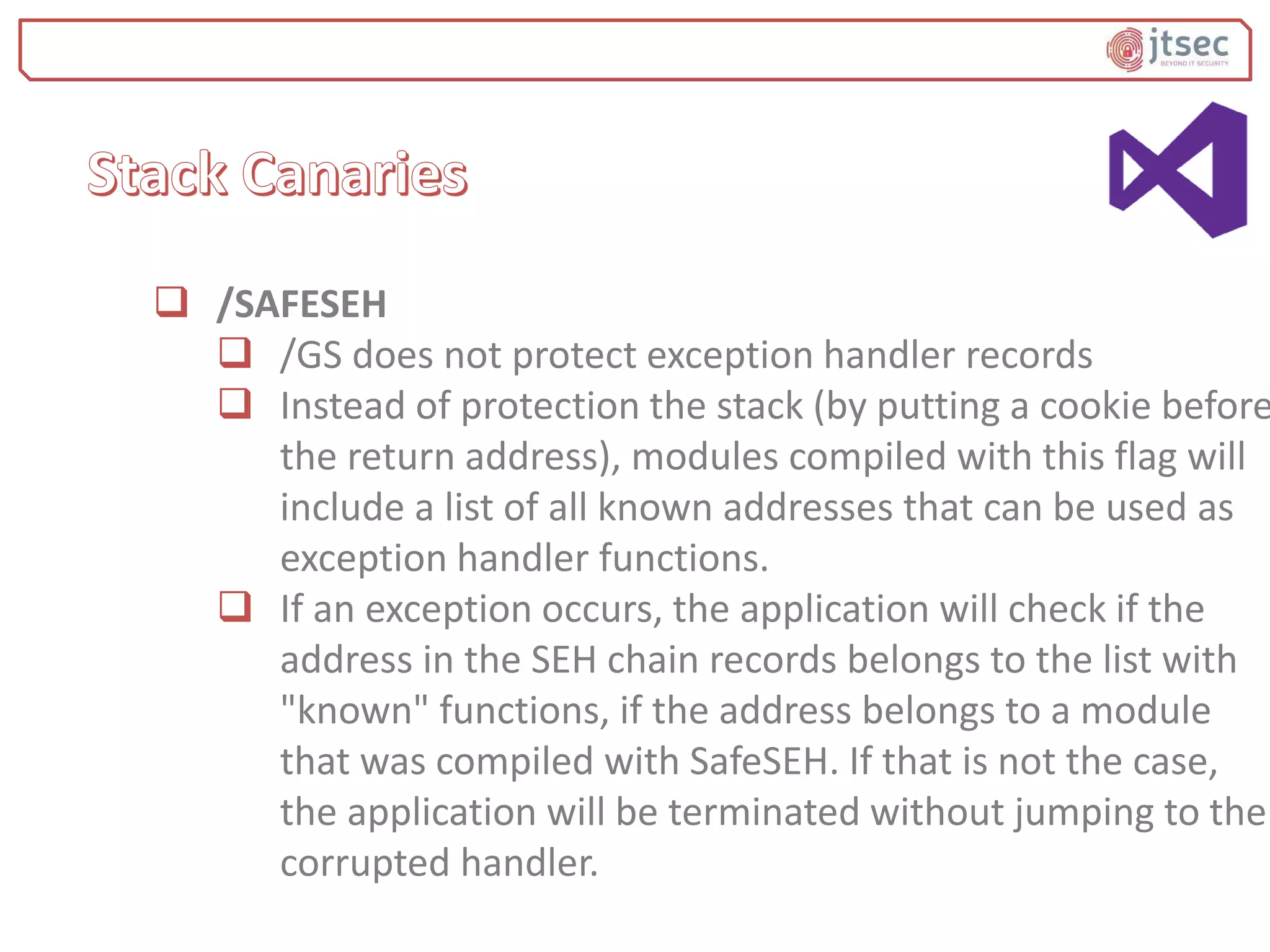  /SAFESEH
 /GS does not protect exception handler records
 Instead of protection the stack (by putting a cookie before
the return address), modules compiled with this flag will
include a list of all known addresses that can be used as
exception handler functions.
 If an exception occurs, the application will check if the
address in the SEH chain records belongs to the list with
"known" functions, if the address belongs to a module
that was compiled with SafeSEH. If that is not the case,
the application will be terminated without jumping to the
corrupted handler.
 