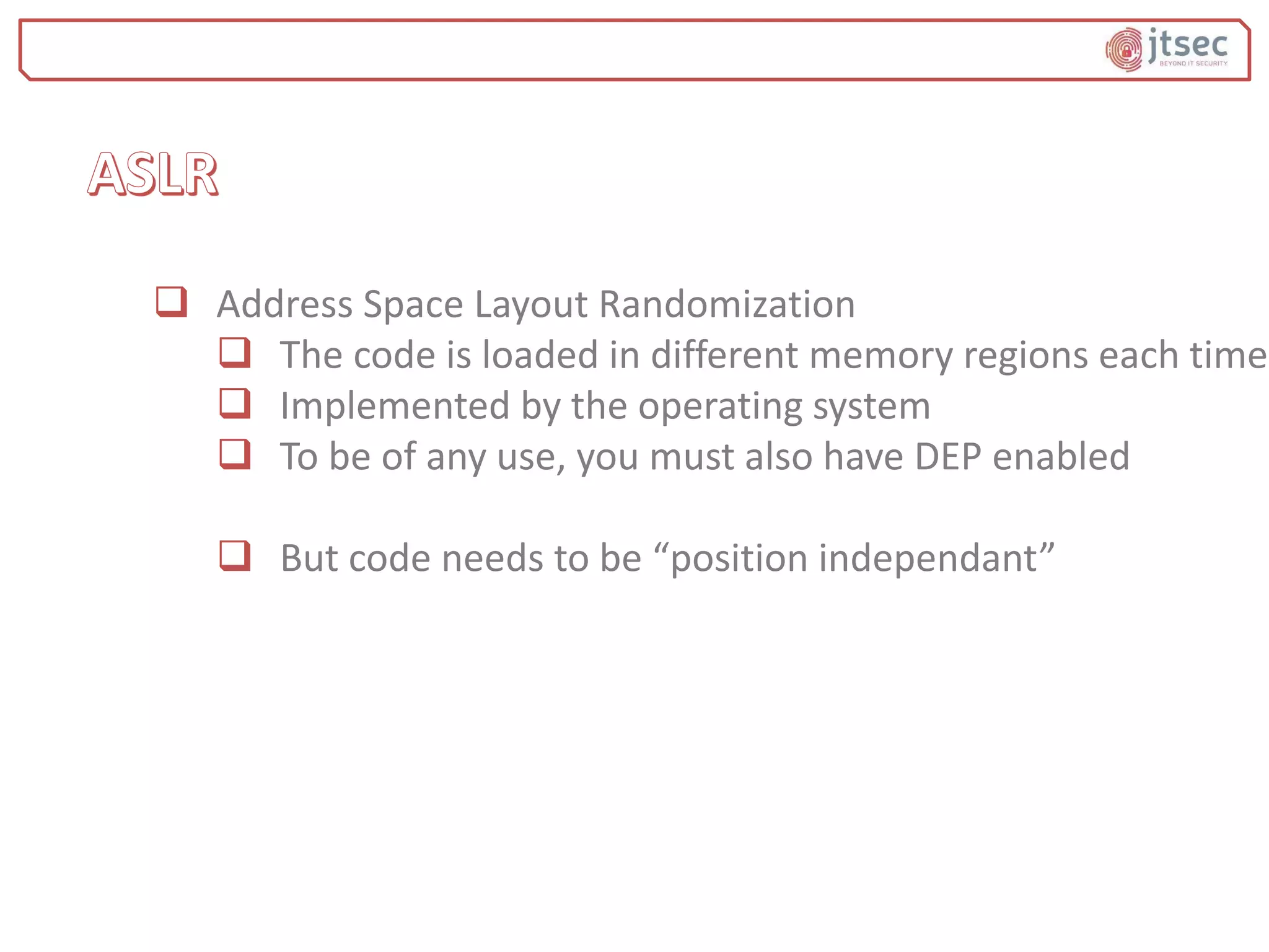  Address Space Layout Randomization
 The code is loaded in different memory regions each time
 Implemented by the operating system
 To be of any use, you must also have DEP enabled
 But code needs to be “position independant”
 