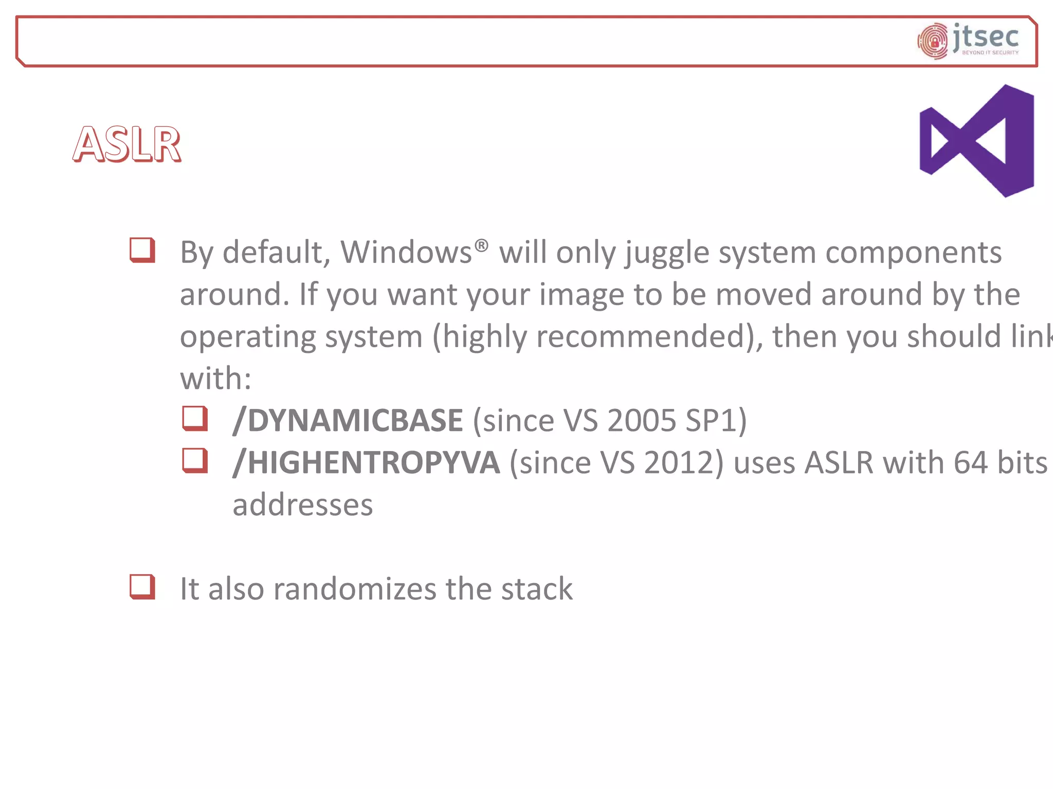  By default, Windows® will only juggle system components
around. If you want your image to be moved around by the
operating system (highly recommended), then you should link
with:
 /DYNAMICBASE (since VS 2005 SP1)
 /HIGHENTROPYVA (since VS 2012) uses ASLR with 64 bits
addresses
 It also randomizes the stack
 