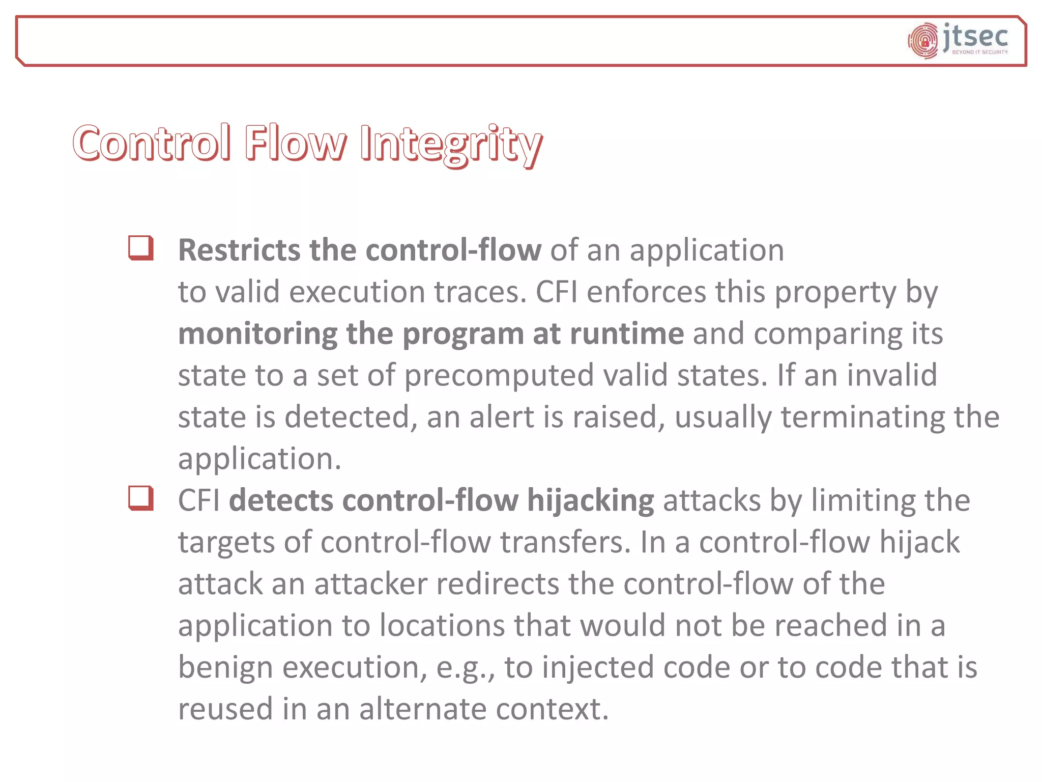  Restricts the control-flow of an application
to valid execution traces. CFI enforces this property by
monitoring the program at runtime and comparing its
state to a set of precomputed valid states. If an invalid
state is detected, an alert is raised, usually terminating the
application.
 CFI detects control-flow hijacking attacks by limiting the
targets of control-flow transfers. In a control-flow hijack
attack an attacker redirects the control-flow of the
application to locations that would not be reached in a
benign execution, e.g., to injected code or to code that is
reused in an alternate context.
 