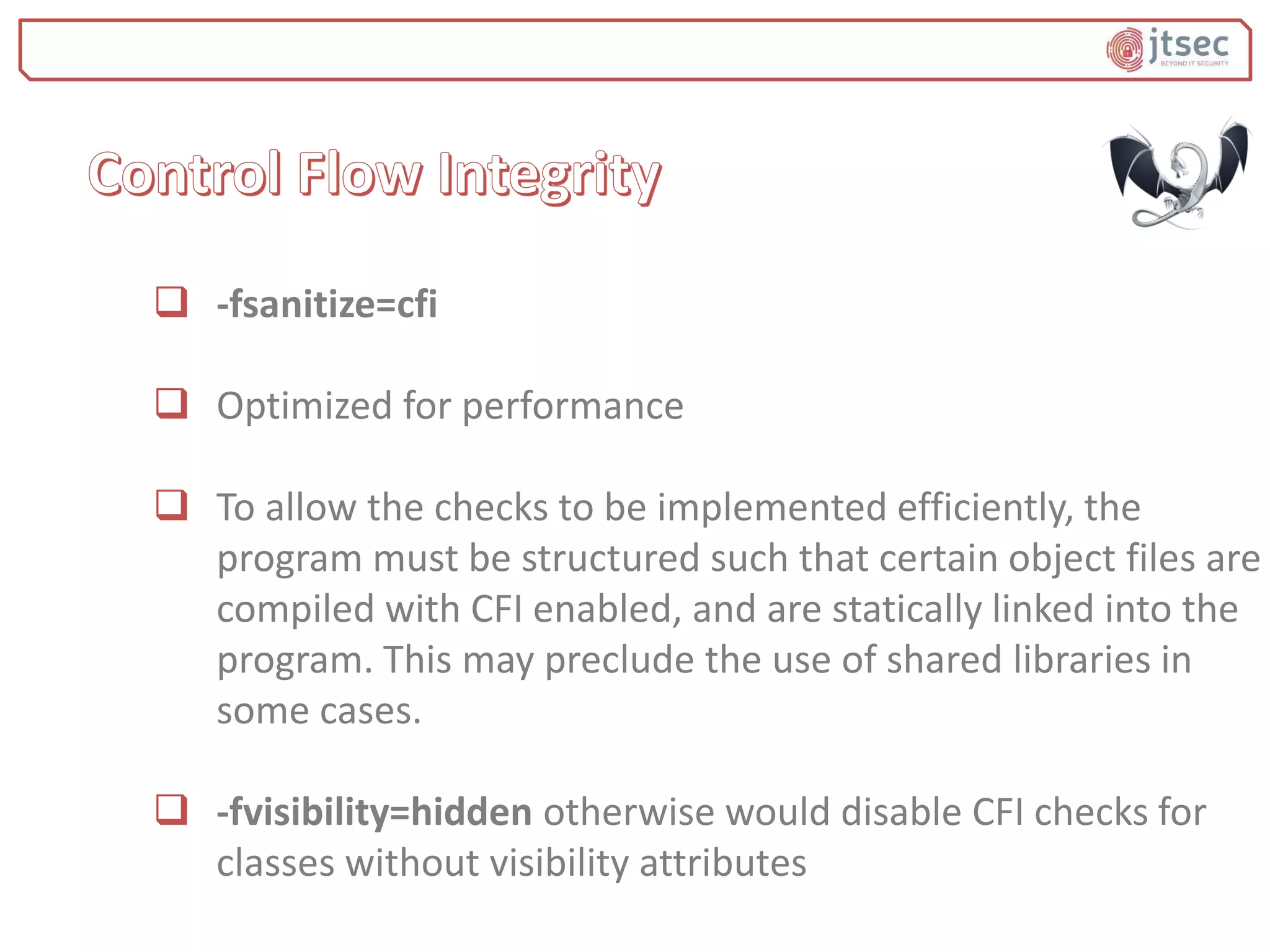  -fsanitize=cfi
 Optimized for performance
 To allow the checks to be implemented efficiently, the
program must be structured such that certain object files are
compiled with CFI enabled, and are statically linked into the
program. This may preclude the use of shared libraries in
some cases.
 -fvisibility=hidden otherwise would disable CFI checks for
classes without visibility attributes
 