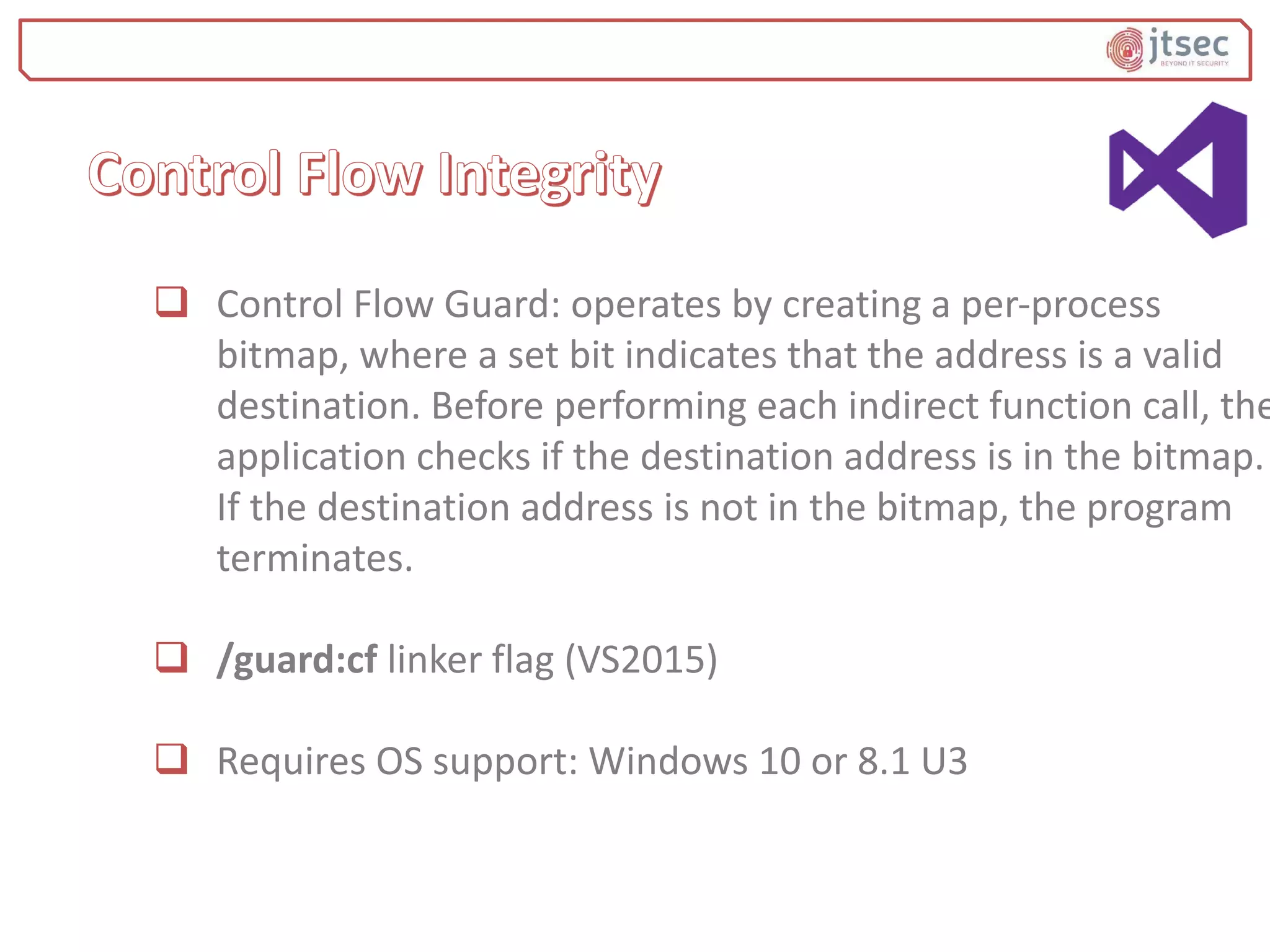  Control Flow Guard: operates by creating a per-process
bitmap, where a set bit indicates that the address is a valid
destination. Before performing each indirect function call, the
application checks if the destination address is in the bitmap.
If the destination address is not in the bitmap, the program
terminates.
 /guard:cf linker flag (VS2015)
 Requires OS support: Windows 10 or 8.1 U3
 