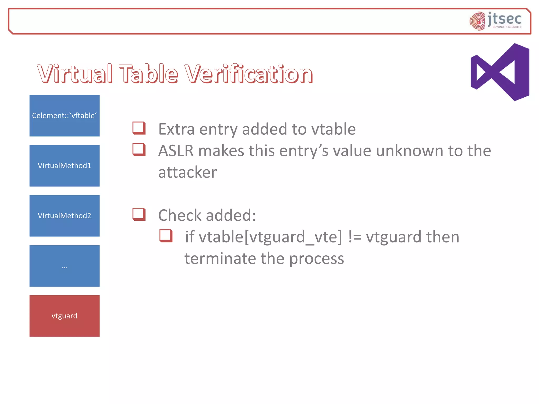  Extra entry added to vtable
 ASLR makes this entry’s value unknown to the
attacker
 Check added:
 if vtable[vtguard_vte] != vtguard then
terminate the process
Celement::`vftable´
VirtualMethod1
VirtualMethod2
…
vtguard
 