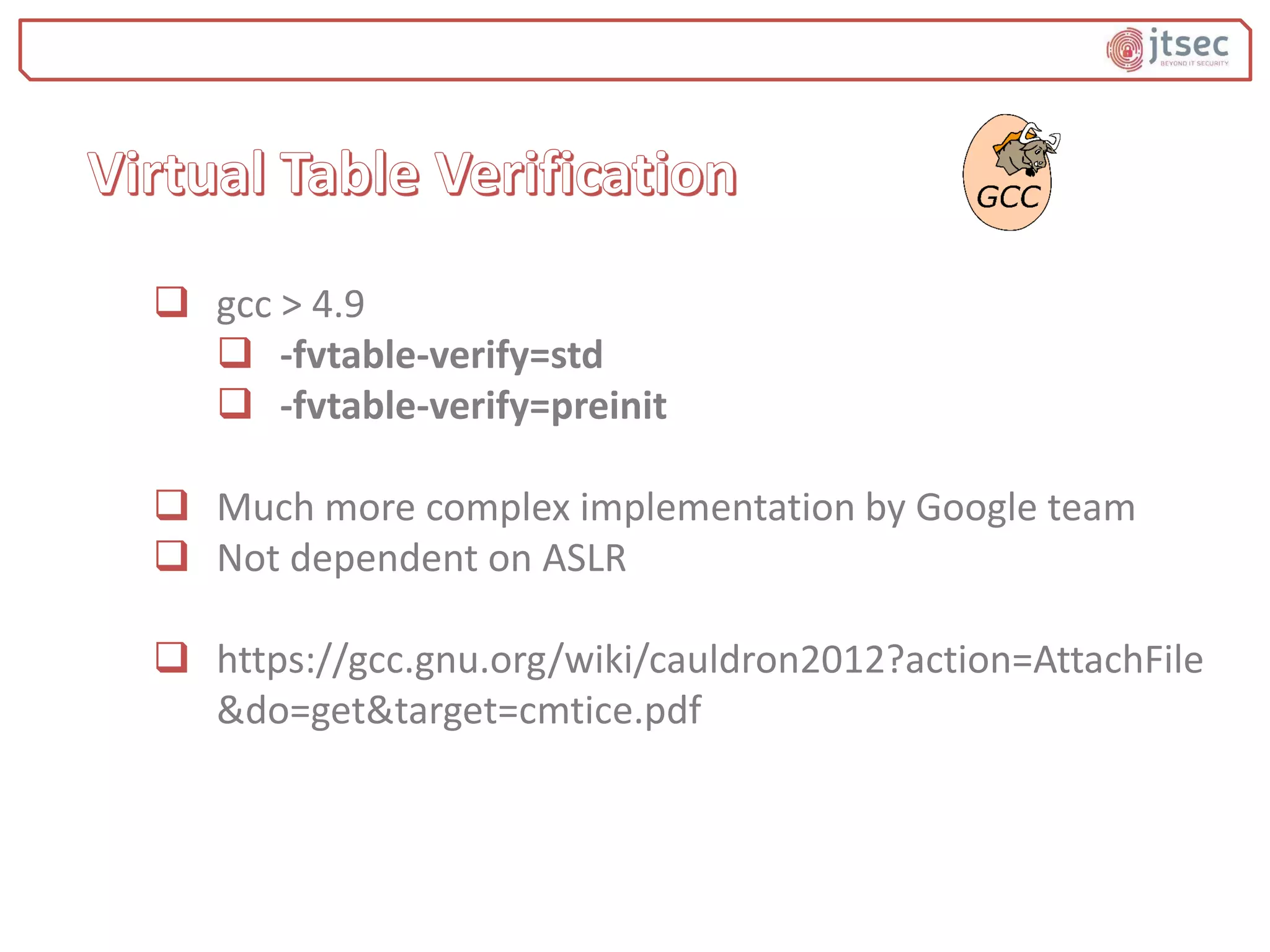  gcc > 4.9
 -fvtable-verify=std
 -fvtable-verify=preinit
 Much more complex implementation by Google team
 Not dependent on ASLR
 https://gcc.gnu.org/wiki/cauldron2012?action=AttachFile
&do=get&target=cmtice.pdf
 