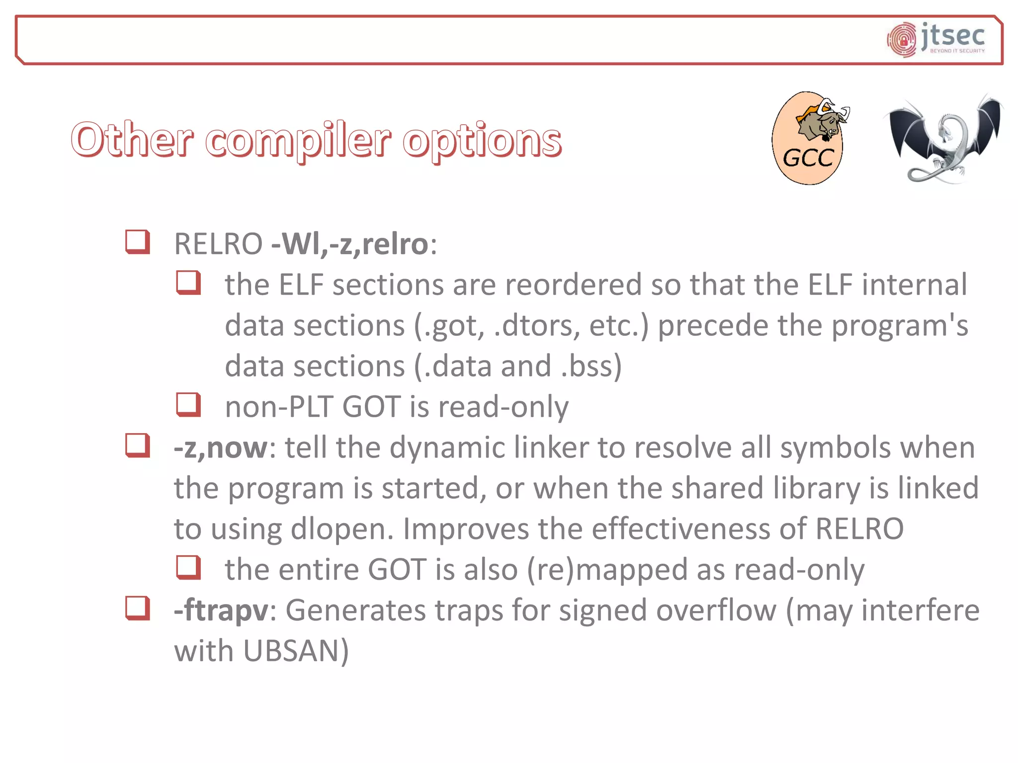  RELRO -Wl,-z,relro:
 the ELF sections are reordered so that the ELF internal
data sections (.got, .dtors, etc.) precede the program's
data sections (.data and .bss)
 non-PLT GOT is read-only
 -z,now: tell the dynamic linker to resolve all symbols when
the program is started, or when the shared library is linked
to using dlopen. Improves the effectiveness of RELRO
 the entire GOT is also (re)mapped as read-only
 -ftrapv: Generates traps for signed overflow (may interfere
with UBSAN)
 