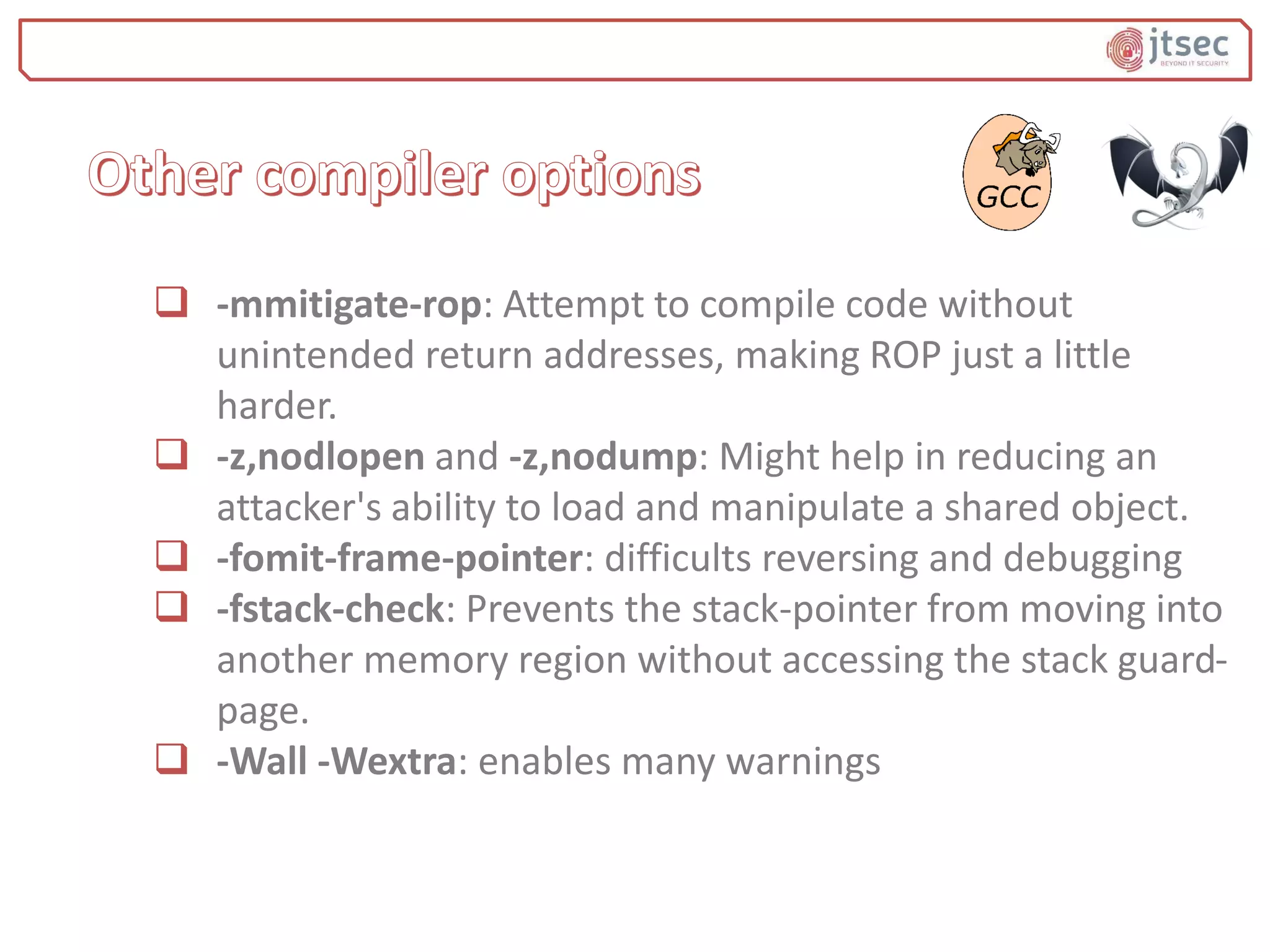  -mmitigate-rop: Attempt to compile code without
unintended return addresses, making ROP just a little
harder.
 -z,nodlopen and -z,nodump: Might help in reducing an
attacker's ability to load and manipulate a shared object.
 -fomit-frame-pointer: difficults reversing and debugging
 -fstack-check: Prevents the stack-pointer from moving into
another memory region without accessing the stack guard-
page.
 -Wall -Wextra: enables many warnings
 