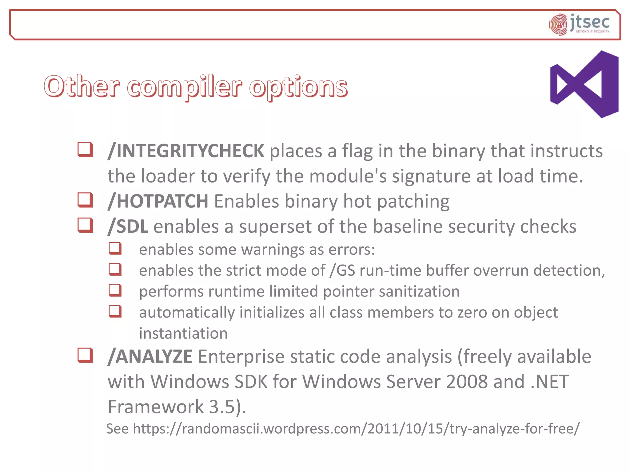  /INTEGRITYCHECK places a flag in the binary that instructs
the loader to verify the module's signature at load time.
 /HOTPATCH Enables binary hot patching
 /SDL enables a superset of the baseline security checks
 enables some warnings as errors:
 enables the strict mode of /GS run-time buffer overrun detection,
 performs runtime limited pointer sanitization
 automatically initializes all class members to zero on object
instantiation
 /ANALYZE Enterprise static code analysis (freely available
with Windows SDK for Windows Server 2008 and .NET
Framework 3.5).
See https://randomascii.wordpress.com/2011/10/15/try-analyze-for-free/
 