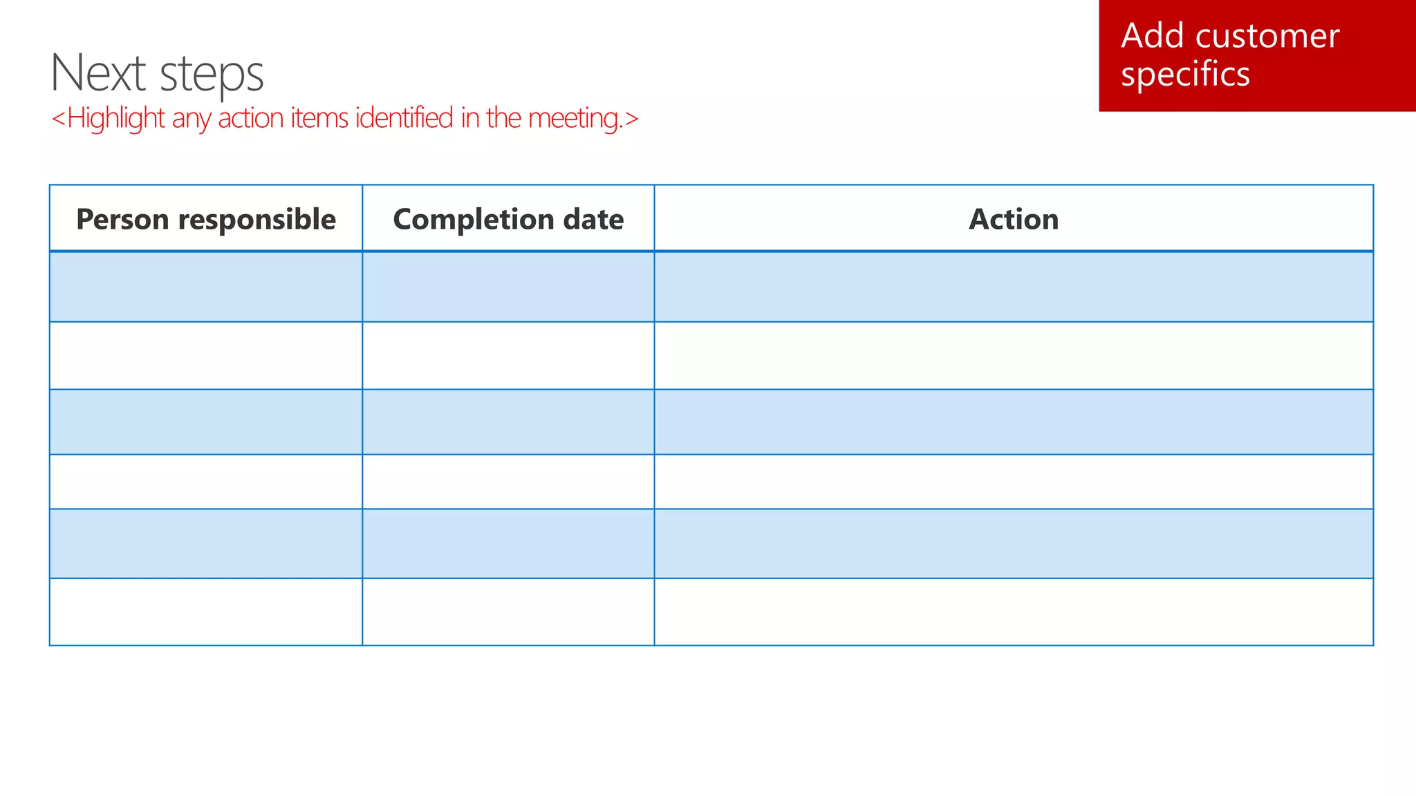Next steps
<Highlight any action items identified in the meeting.>
Add customer
specifics
Person responsible Completion date Action
 
