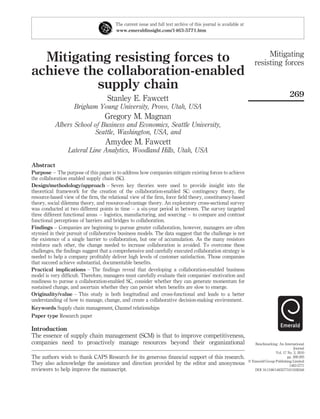 The current issue and full text archive of this journal is available at
                                       www.emeraldinsight.com/1463-5771.htm




                                                                                                                          Mitigating
  Mitigating resisting forces to                                                                                     resisting forces
achieve the collaboration-enabled
          supply chain
                                                                                                                                          269
                                   Stanley E. Fawcett
                    Brigham Young University, Provo, Utah, USA
                                  Gregory M. Magnan
           Albers School of Business and Economics, Seattle University,
                         Seattle, Washington, USA, and
                                  Amydee M. Fawcett
                 Lateral Line Analytics, Woodland Hills, Utah, USA

Abstract
Purpose – The purpose of this paper is to address how companies mitigate existing forces to achieve
the collaboration enabled supply chain (SC).
Design/methodology/approach – Seven key theories were used to provide insight into the
theoretical framework for the creation of the collaboration-enabled SC: contingency theory, the
resource-based view of the ﬁrm, the relational view of the ﬁrm, force ﬁeld theory, constituency-based
theory, social dilemma theory, and resource-advantage theory. An exploratory cross-sectional survey
was conducted at two different points in time – a six-year period in between. The survey targeted
three different functional areas – logistics, manufacturing, and sourcing – to compare and contrast
functional perceptions of barriers and bridges to collaboration.
Findings – Companies are beginning to pursue greater collaboration, however, managers are often
stymied in their pursuit of collaborative business models. The data suggest that the challenge is not
the existence of a single barrier to collaboration, but one of accumulation. As the many resistors
reinforce each other, the change needed to increase collaboration is avoided. To overcome these
challenges, the ﬁndings suggest that a comprehensive and carefully executed collaboration strategy is
needed to help a company proﬁtably deliver high levels of customer satisfaction. Those companies
that succeed achieve substantial, documentable beneﬁts.
Practical implications – The ﬁndings reveal that developing a collaboration-enabled business
model is very difﬁcult. Therefore, managers must carefully evaluate their companies’ motivation and
readiness to pursue a collaboration-enabled SC, consider whether they can generate momentum for
sustained change, and ascertain whether they can persist when beneﬁts are slow to emerge.
Originality/value – This study is both longitudinal and cross-functional and leads to a better
understanding of how to manage, change, and create a collaborative decision-making environment.
Keywords Supply chain management, Channel relationships
Paper type Research paper

Introduction
The essence of supply chain management (SCM) is that to improve competitiveness,
companies need to proactively manage resources beyond their organizational                                          Benchmarking: An International
                                                                                                                                             Journal
                                                                                                                                 Vol. 17 No. 2, 2010
The authors wish to thank CAPS Research for its generous ﬁnancial support of this research.                                              pp. 269-293
                                                                                                                 q Emerald Group Publishing Limited
They also acknowledge the assistance and direction provided by the editor and anonymous                                                   1463-5771
reviewers to help improve the manuscript.                                                                           DOI 10.1108/14635771011036348
 