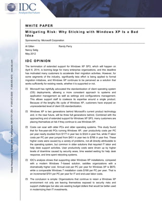 WHITE P APER
                                                               Mitigating Risk: Why Sticking with Windows XP Is a Bad
                                                               Idea
                                                               Sponsored by: Microsoft Corporation

                                                               Al Gillen                      Randy Perry
                                                               Nancy Selig
                                                               May 2012
www.idc.com




                                                               IDC OPINION
                                                               The termination of extended support for Windows XP SP3, which will happen on
                                                               April 8, 2014, is looming large for many enterprise organizations, and this deadline
                                                               has motivated many customers to accelerate their migration activities. However, for
F.508.935.4015




                                                               some segments of the industry, significantly less effort is being applied to formal
                                                               migration initiatives, and Windows XP continues to be perceived as a solution that
                                                               works sufficiently for existing needs, whether it is supported or not.

                                                                Microsoft has rightfully advocated the standardization of client operating system
                                                                 (OS) deployments, allowing a more consistent approach to systems and
P.508.872.8200




                                                                 application management as well as settings and configurations management.
                                                                 This allows support staff to coalesce its expertise around a single product.
                                                                 Because of the lengthy life cycle of Windows XP, customers have enjoyed an
                                                                 unprecedented level of client OS standardization.
Global Headquarters: 5 Speen Street Framingham, MA 01701 USA




                                                                Windows XP is two generations behind Microsoft's current product technology
                                                                 and, in the near future, will be three full generations behind. Combined with the
                                                                 approaching end of extended support for Windows XP SP3, many customers are
                                                                 placing themselves at risk if they continue to use Windows XP.

                                                                Costs can soar with older PCs and older operating systems. This study found
                                                                 that for five-year-old PCs running Windows XP, user productivity costs per PC
                                                                 per year nearly doubled from $177 in year two to $324 in year five, while IT labor
                                                                 costs per PC per year jumped from $451 in year two to $766 in year five. These
                                                                 higher costs were caused by a variety of problems, not all directly attributable to
                                                                 the operating system, but common in older solutions that required IT labor and
                                                                 help desk support activities. User productivity costs were driven up by higher
                                                                 levels of downtime caused by security woes, time wasted waiting for help desk
                                                                 response, and time spent rebooting systems.

                                                                IDC's analysis shows that supporting older Windows XP installations, compared
                                                                 with a modern Windows 7–based solution, saddles organizations with a
                                                                 dramatically higher cost. Annual cost per PC per year for Windows XP is $870,
                                                                 while a comparable Windows 7 installation costs $168 per PC per year. That is
                                                                 an incremental $701 per PC per year for IT and end-user labor costs.

                                                                The conclusion is simple: Organizations that continue to retain a Windows XP
                                                                 environment not only are leaving themselves exposed to security risks and
                                                                 support challenges but also are wasting budget dollars that would be better used
                                                                 in modernizing their IT investments.
 