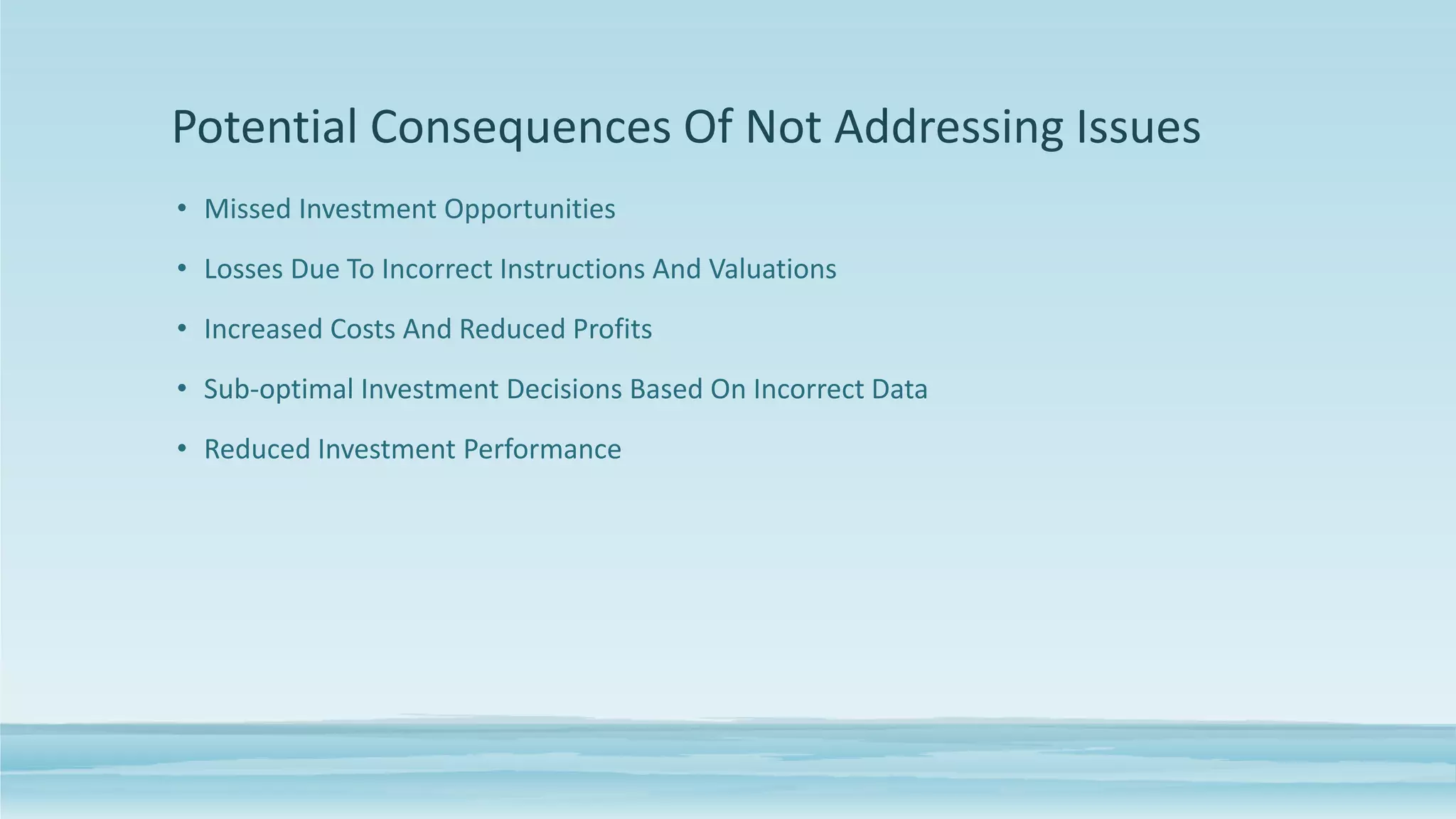 Potential Consequences Of Not Addressing Issues
• Missed Investment Opportunities
• Losses Due To Incorrect Instructions And Valuations
• Increased Costs And Reduced Profits
• Sub-optimal Investment Decisions Based On Incorrect Data
• Reduced Investment Performance
 