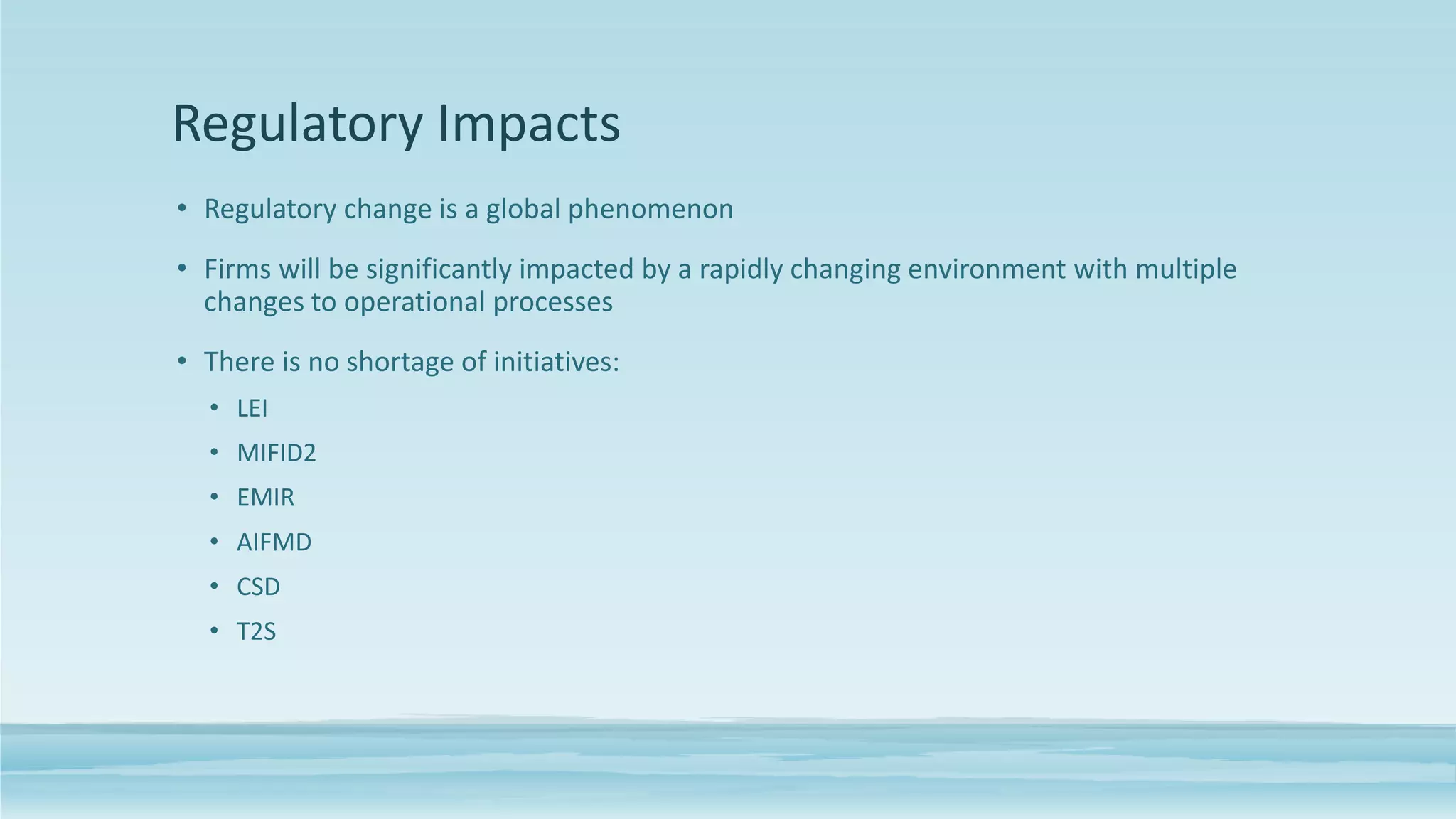 Regulatory Impacts
• Regulatory change is a global phenomenon
• Firms will be significantly impacted by a rapidly changing environment with multiple
changes to operational processes
• There is no shortage of initiatives:
• LEI
• MIFID2
• EMIR
• AIFMD
• CSD
• T2S
 