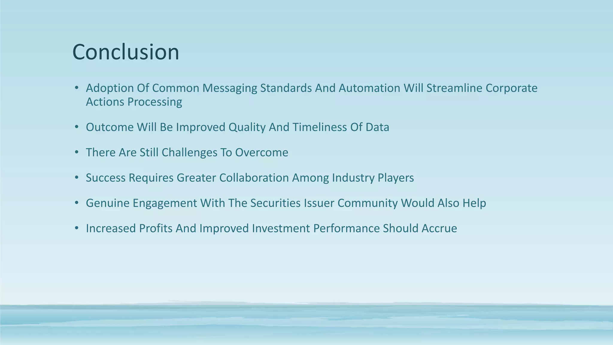 Conclusion
• Adoption Of Common Messaging Standards And Automation Will Streamline Corporate
Actions Processing
• Outcome Will Be Improved Quality And Timeliness Of Data
• There Are Still Challenges To Overcome
• Success Requires Greater Collaboration Among Industry Players
• Genuine Engagement With The Securities Issuer Community Would Also Help
• Increased Profits And Improved Investment Performance Should Accrue
 