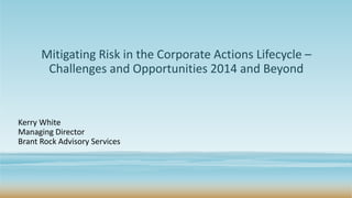 Mitigating Risk in the Corporate Actions Lifecycle –
Challenges and Opportunities 2014 and Beyond
Kerry White
Managing Director
Brant Rock Advisory Services
 