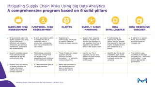 Mitigating Supply Chain Risks Using Big Data Analytics | 28 March 2019
SUPPLIER RISK
ASSESSMENT
MATERIAL RISK
ASSESSMENT
ALERTS SUPPLY CHAIN
MAPPING
RISK
INTELLIGENCE
RISK RESPONSE
TRACKER
✓ An automated system to
assess supplier risk using
29 risk titles and 5
different risk domains
(Financial, geo-political,
operational, compliance
and sustainability)
✓ A semi-automated system
to assess the risk of
materials used in
production, considering
both risk probability and
risk impact
✓ Suppliers are
continuously monitored
to capture potential
threats to supply security
✓ Supply chain mapping
allows to visualize and
monitor the suppliers of
our suppliers (our Tier-2
suppliers) and further
down in the supply chain
✓ A methodology to
capture and report
special events, broader
than standard, that may
impact multiple sectors
and categories (e.g.
Brexit)
✓ A platform to register,
track, and visualize
activities aimed to
mitigate risk
✓ System considers inputs
from both structured
databases as well as
unstructured data
✓ Methodology considers
risk score coming from
the supplier risk
assessment and combines
it with additional criteria
✓ These threats can impact
suppliers directly
(financial trouble,
corruption…) or indirectly
(natural disasters)
✓ Like for our Tier-1
suppliers, we can also
assess risk and monitor
these suppliers
continuously
✓ Specific task forces are
created for each event,
and obtained knowledge
is shared across the
company
✓ The platform uses
workflows to manage
activities (e.g., approvals,
notifications, …) and
ensure appropriate
governance
✓ System does not require
to answer surveys but
brings information
without the need to
contact suppliers
✓ It’s a fundamental part of
the BCP exercises
✓ Alerts are forwarded to
the relevant sourcing
team to determine
appropriate actions
A comprehensive program based on 6 solid pillars
Mitigating Supply Chain Risks Using Big Data Analytics
14
 