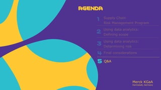 Merck KGaA
Darmstadt, Germany
AGENDA
2
3
4
5
Supply Chain
Risk Management Program
Using data analytics:
Defining scope
Using data analytics:
Determining risk
Q&A
AGENDA
1
Final considerations
 
