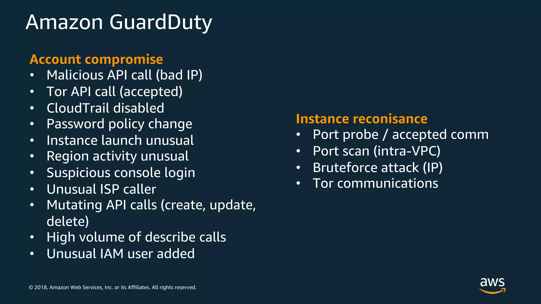 © 2018, Amazon Web Services, Inc. or its Affiliates. All rights reserved.
Amazon GuardDuty
Instance reconisance
• Port probe / accepted comm
• Port scan (intra-VPC)
• Bruteforce attack (IP)
• Tor communications
Account compromise
• Malicious API call (bad IP)
• Tor API call (accepted)
• CloudTrail disabled
• Password policy change
• Instance launch unusual
• Region activity unusual
• Suspicious console login
• Unusual ISP caller
• Mutating API calls (create, update,
delete)
• High volume of describe calls
• Unusual IAM user added
 