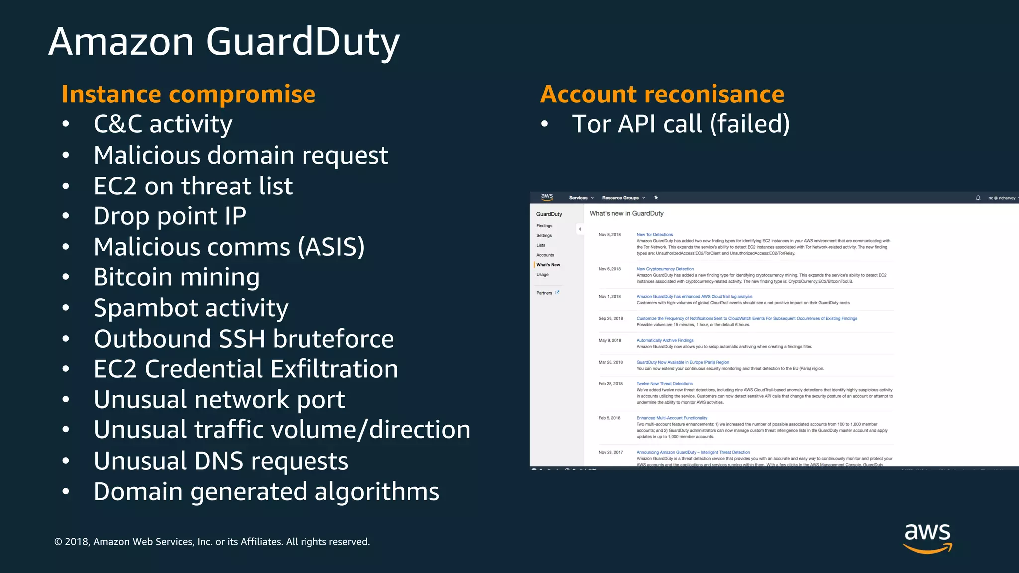 © 2018, Amazon Web Services, Inc. or its Affiliates. All rights reserved.
Amazon GuardDuty
Instance compromise
• C&C activity
• Malicious domain request
• EC2 on threat list
• Drop point IP
• Malicious comms (ASIS)
• Bitcoin mining
• Spambot activity
• Outbound SSH bruteforce
• EC2 Credential Exfiltration
• Unusual network port
• Unusual traffic volume/direction
• Unusual DNS requests
• Domain generated algorithms
Account reconisance
• Tor API call (failed)
 