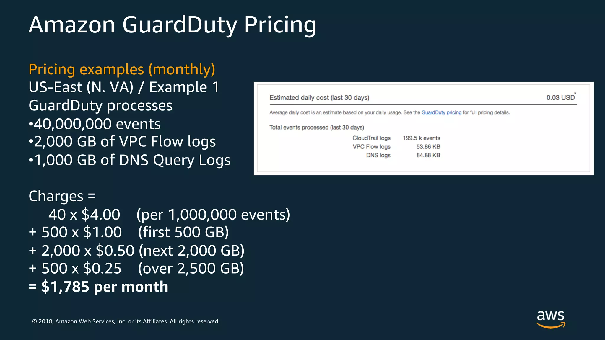 © 2018, Amazon Web Services, Inc. or its Affiliates. All rights reserved.
Amazon GuardDuty Pricing
Pricing examples (monthly)
US-East (N. VA) / Example 1
GuardDuty processes
•40,000,000 events
•2,000 GB of VPC Flow logs
•1,000 GB of DNS Query Logs
Charges =
40 x $4.00 (per 1,000,000 events)
+ 500 x $1.00 (first 500 GB)
+ 2,000 x $0.50 (next 2,000 GB)
+ 500 x $0.25 (over 2,500 GB)
= $1,785 per month
 