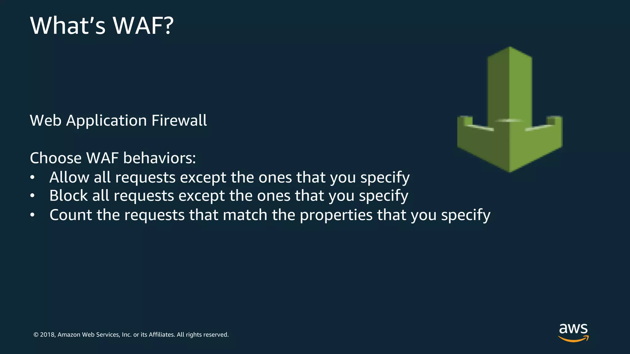 © 2018, Amazon Web Services, Inc. or its Affiliates. All rights reserved.
What’s WAF?
Web Application Firewall
Choose WAF behaviors:
• Allow all requests except the ones that you specify
• Block all requests except the ones that you specify
• Count the requests that match the properties that you specify
 
