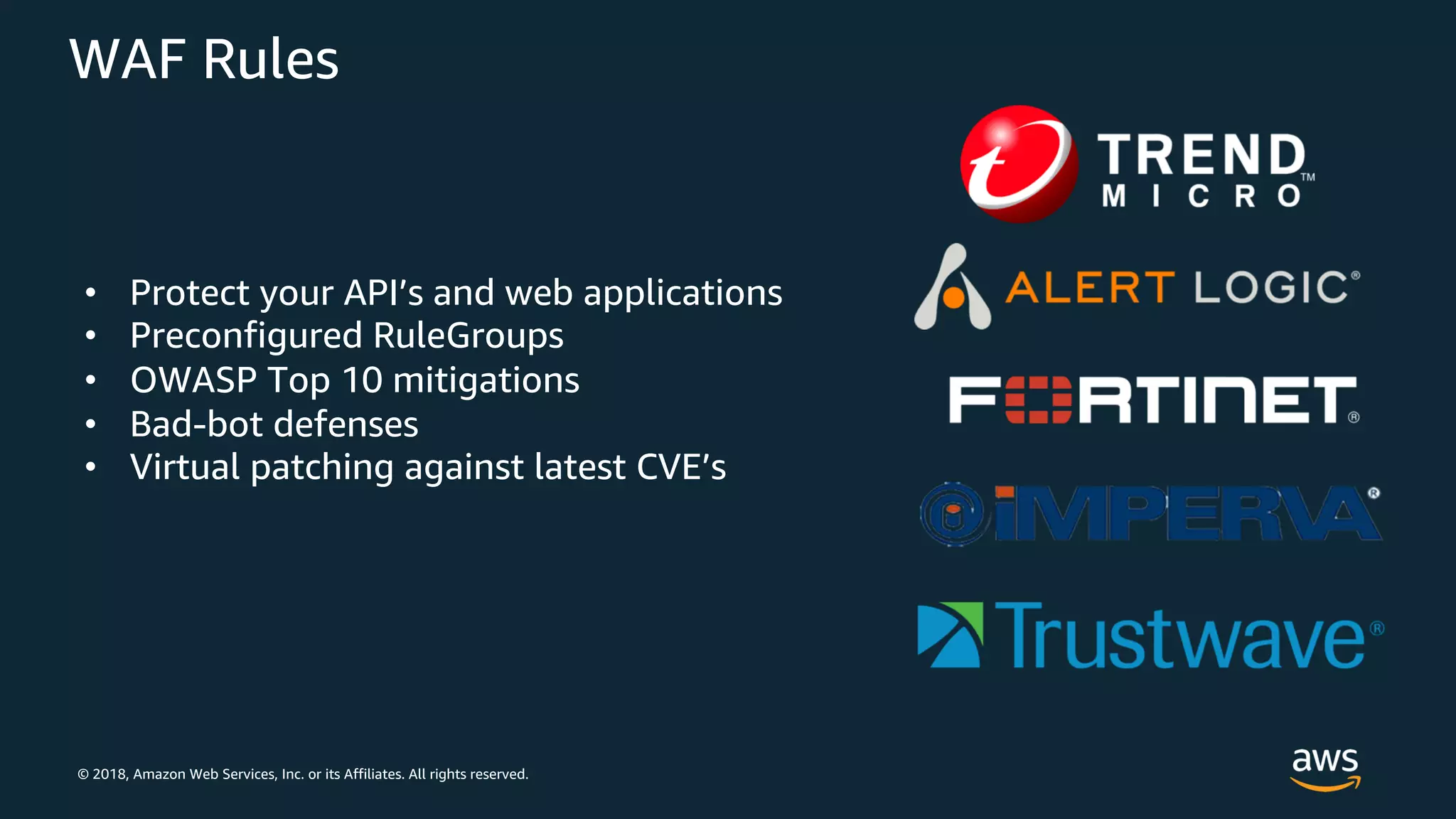© 2018, Amazon Web Services, Inc. or its Affiliates. All rights reserved.
WAF Rules
• Protect your API’s and web applications
• Preconfigured RuleGroups
• OWASP Top 10 mitigations
• Bad-bot defenses
• Virtual patching against latest CVE’s
 