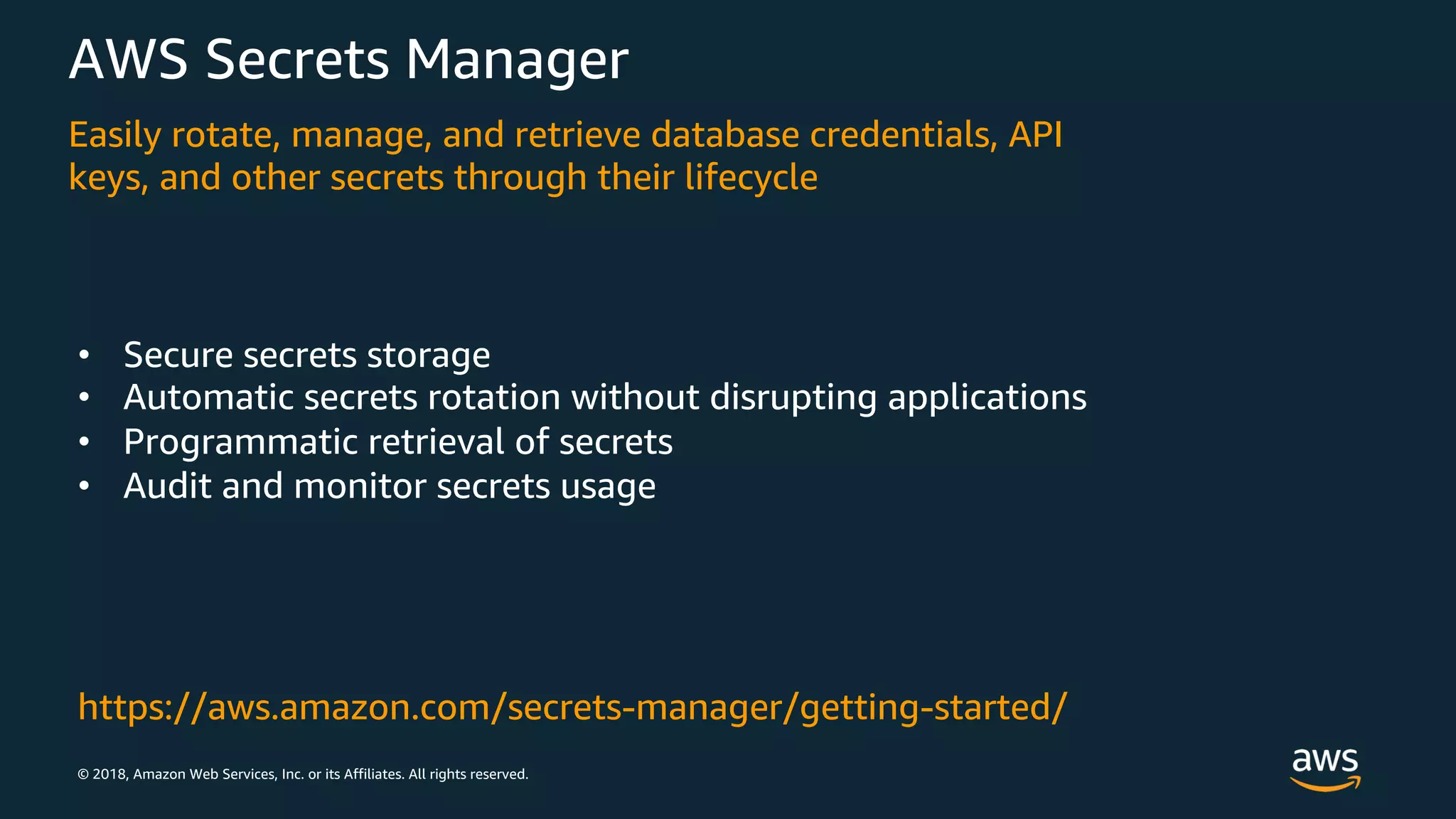 © 2018, Amazon Web Services, Inc. or its Affiliates. All rights reserved.
AWS Secrets Manager
Easily rotate, manage, and retrieve database credentials, API
keys, and other secrets through their lifecycle
• Secure secrets storage
• Automatic secrets rotation without disrupting applications
• Programmatic retrieval of secrets
• Audit and monitor secrets usage
https://aws.amazon.com/secrets-manager/getting-started/
 