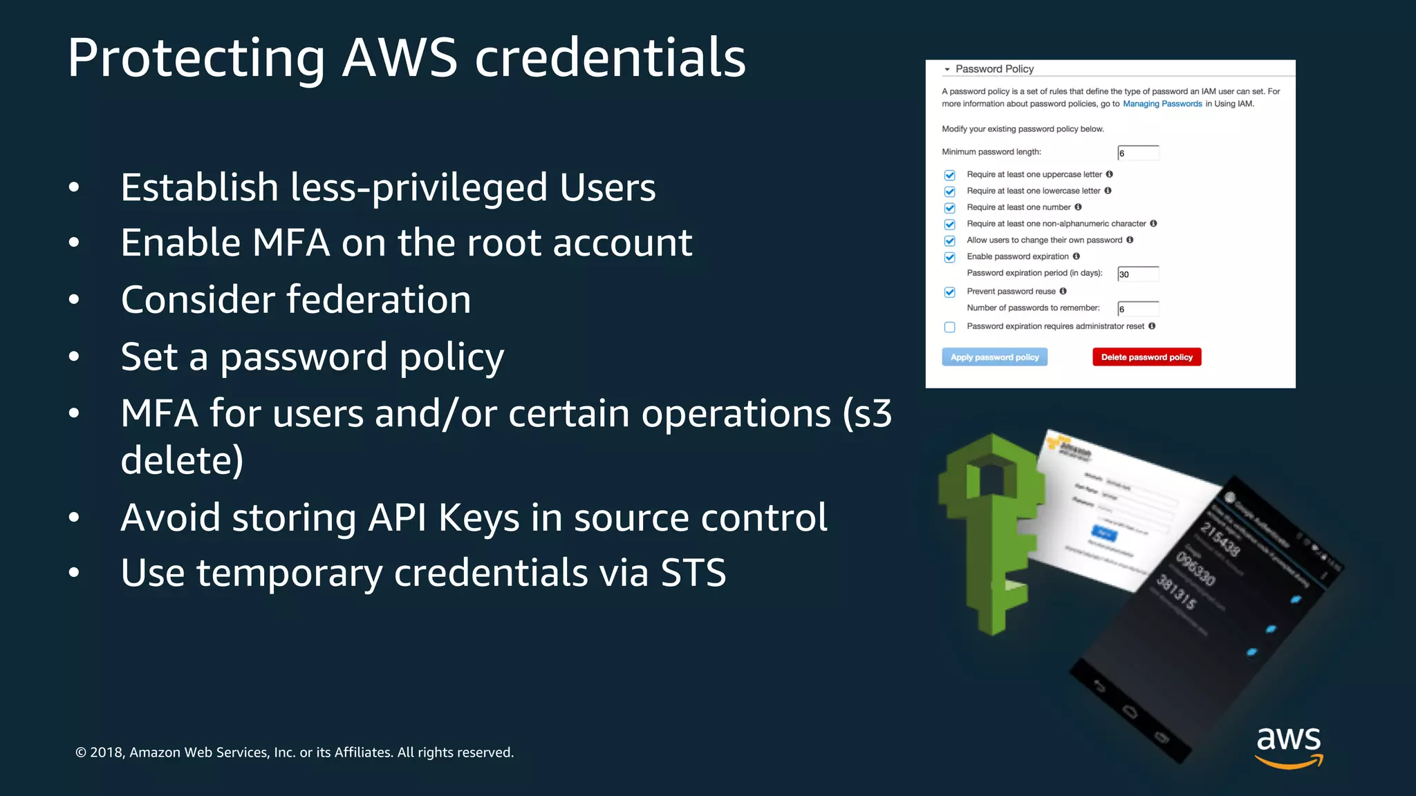 © 2018, Amazon Web Services, Inc. or its Affiliates. All rights reserved.
Protecting AWS credentials
• Establish less-privileged Users
• Enable MFA on the root account
• Consider federation
• Set a password policy
• MFA for users and/or certain operations (s3
delete)
• Avoid storing API Keys in source control
• Use temporary credentials via STS
 