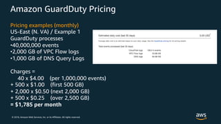 © 2018, Amazon Web Services, Inc. or its Affiliates. All rights reserved.
Amazon GuardDuty Pricing
Pricing examples (monthly)
US-East (N. VA) / Example 1
GuardDuty processes
•40,000,000 events
•2,000 GB of VPC Flow logs
•1,000 GB of DNS Query Logs
Charges =
40 x $4.00 (per 1,000,000 events)
+ 500 x $1.00 (first 500 GB)
+ 2,000 x $0.50 (next 2,000 GB)
+ 500 x $0.25 (over 2,500 GB)
= $1,785 per month
 