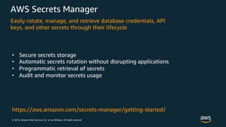 © 2018, Amazon Web Services, Inc. or its Affiliates. All rights reserved.
AWS Secrets Manager
Easily rotate, manage, and retrieve database credentials, API
keys, and other secrets through their lifecycle
• Secure secrets storage
• Automatic secrets rotation without disrupting applications
• Programmatic retrieval of secrets
• Audit and monitor secrets usage
https://aws.amazon.com/secrets-manager/getting-started/
 