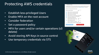 © 2018, Amazon Web Services, Inc. or its Affiliates. All rights reserved.
Protecting AWS credentials
• Establish less-privileged Users
• Enable MFA on the root account
• Consider federation
• Set a password policy
• MFA for users and/or certain operations (s3
delete)
• Avoid storing API Keys in source control
• Use temporary credentials via STS
 