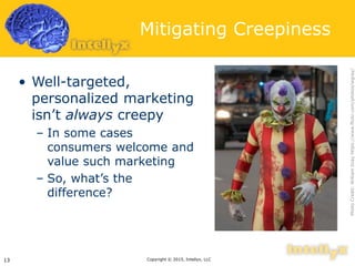 Mitigating Creepiness
• Well-targeted,
personalized marketing
isn’t always creepy
– In some cases
consumers welcome and
value such marketing
– So, what’s the
difference?
Copyright © 2015, Intellyx, LLC13
PhotoCredit:WilliamGrayhttps://www.flickr.com/photos/wgray/
 