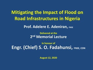 Mitigating the Impact of Flood on
Road Infrastructures in Nigeria
Prof. Adelere E. Adeniran, FNSE
Delivered at the
2nd Memorial Lecture
In honour of
Engr. (Chief) S. O. Fadahunsi, FNSE, CON
August 12, 2020
 
