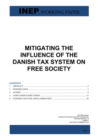 INEP WORKING PAPER



         MITIGATING THE
       INFLUENCE OF THE
     DANISH TAX SYSTEM ON
         FREE SOCIETY

CONTENTS
1.   ABSTRACT ................................................................................................................................. 2
1.   INTRODUCTION ........................................................................................................................ 3
2.   ACTION ....................................................................................................................................... 9
3.   CONCLUSION & DISCUSSION .............................................................................................. 15
4.   FURTHER ANALYSIS AND ELABORATION ...................................................................... 20




                                                                                                                        Ulrik Rasmussen
                                                                                           Institute for Normative Economic Perspectives
                                                                                                                    Working Paper No. 14
                                                                                                                                JAN2011
                                                                                                             urasmussen.inep@gmail.com




                                                                                                                                           Page 1
 