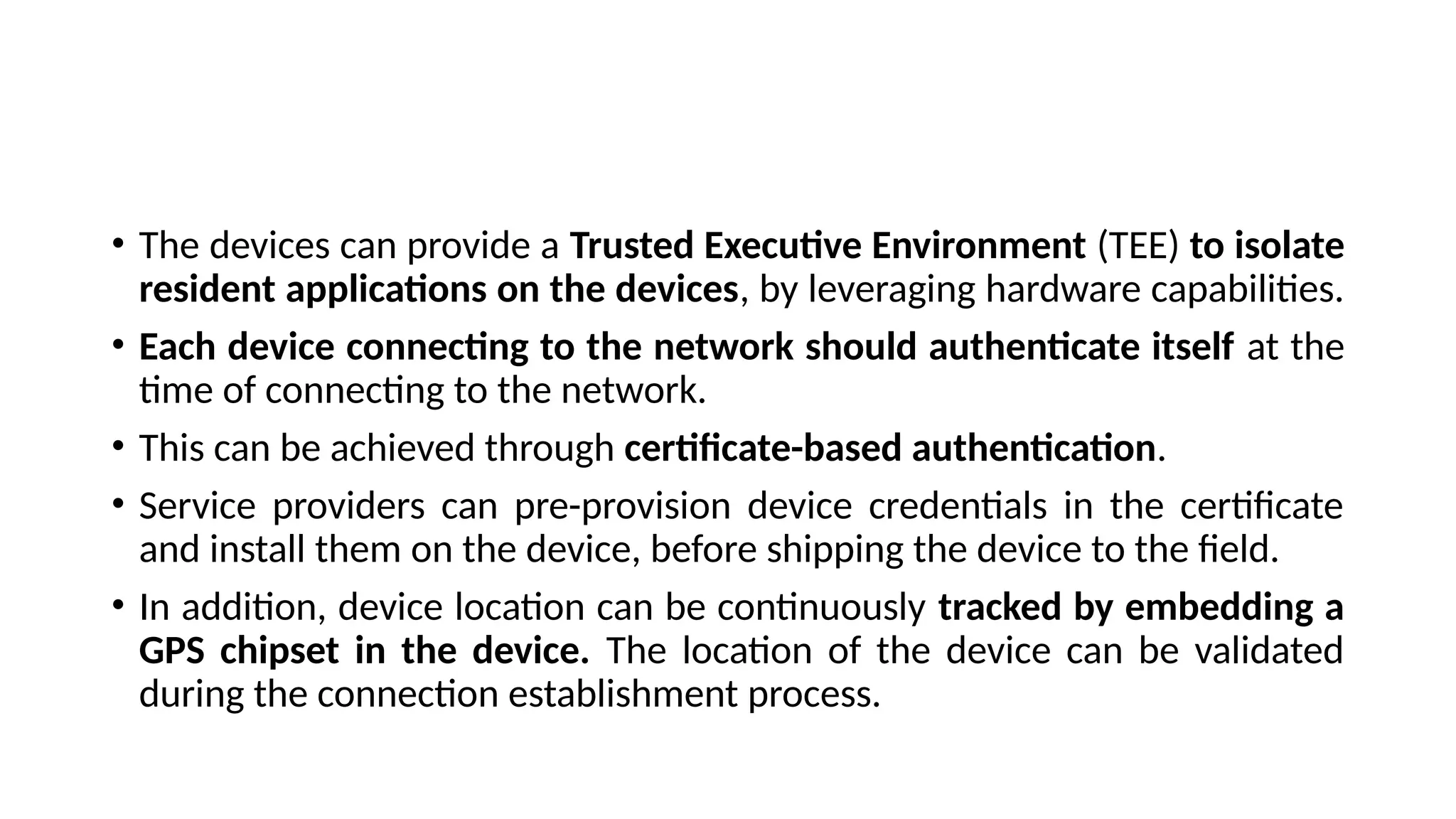 • The devices can provide a Trusted Executive Environment (TEE) to isolate
resident applications on the devices, by leveraging hardware capabilities.
• Each device connecting to the network should authenticate itself at the
time of connecting to the network.
• This can be achieved through certificate-based authentication.
• Service providers can pre-provision device credentials in the certificate
and install them on the device, before shipping the device to the field.
• In addition, device location can be continuously tracked by embedding a
GPS chipset in the device. The location of the device can be validated
during the connection establishment process.
 