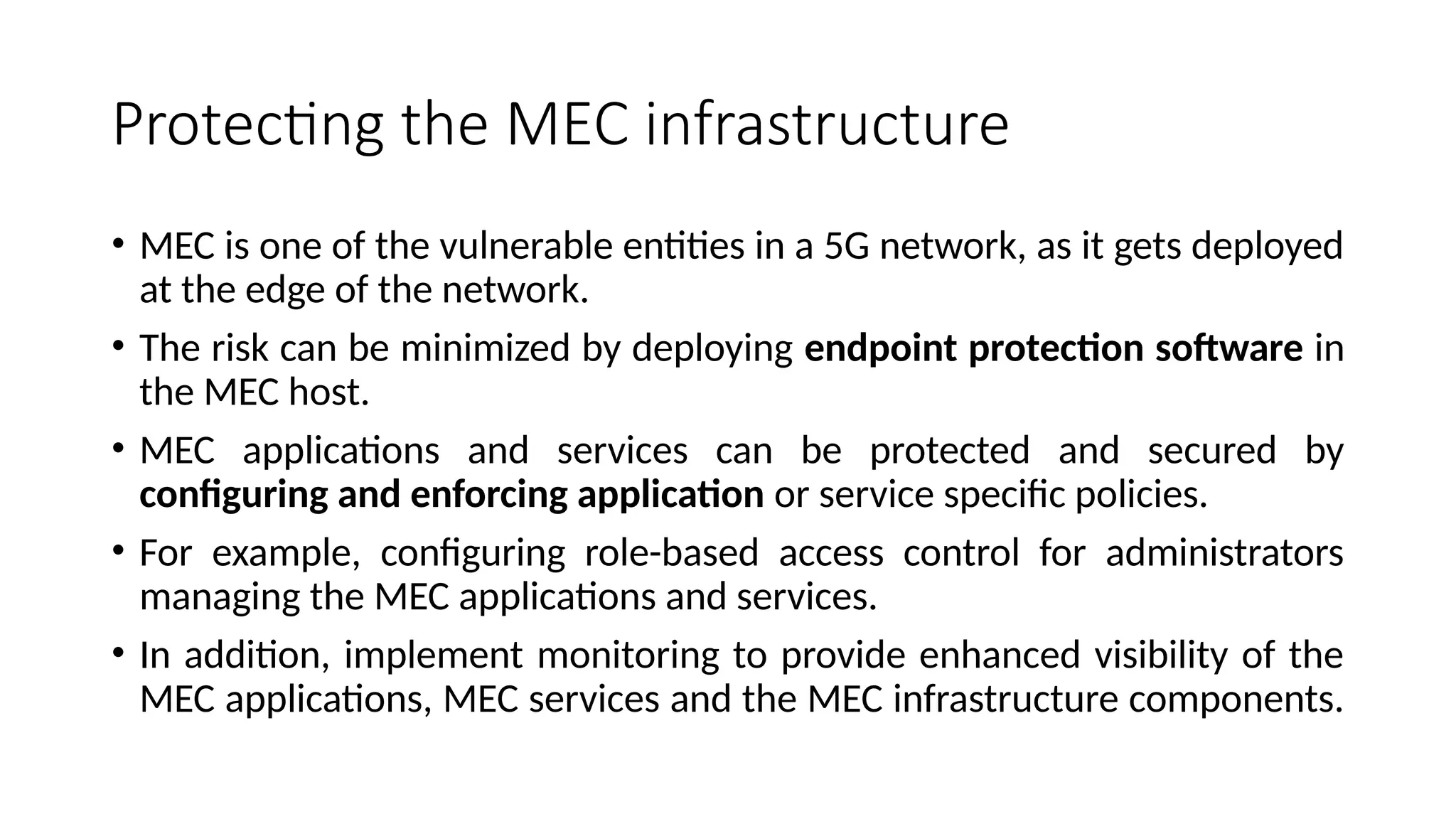 Protecting the MEC infrastructure
• MEC is one of the vulnerable entities in a 5G network, as it gets deployed
at the edge of the network.
• The risk can be minimized by deploying endpoint protection software in
the MEC host.
• MEC applications and services can be protected and secured by
configuring and enforcing application or service specific policies.
• For example, configuring role-based access control for administrators
managing the MEC applications and services.
• In addition, implement monitoring to provide enhanced visibility of the
MEC applications, MEC services and the MEC infrastructure components.
 