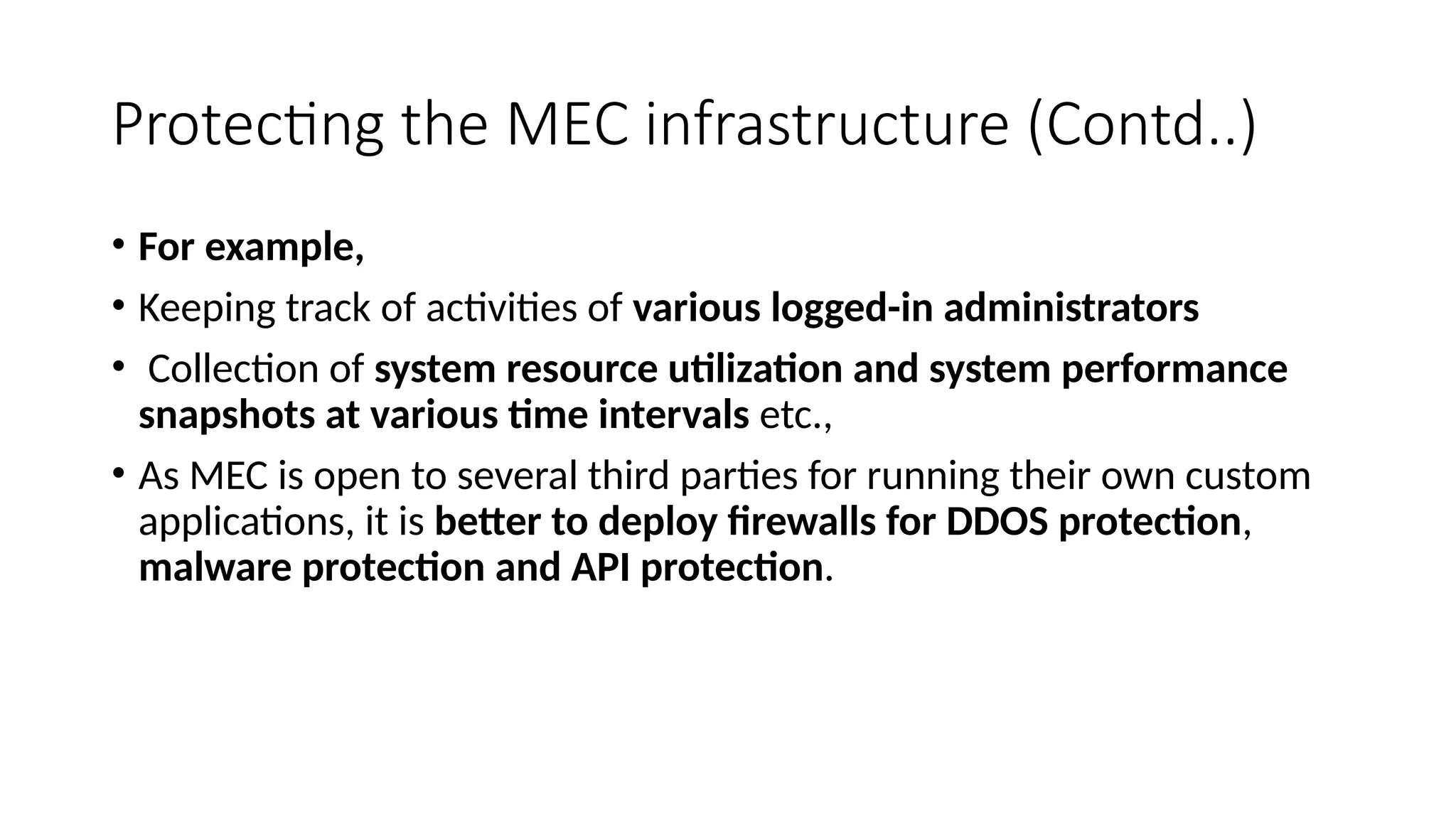Protecting the MEC infrastructure (Contd..)
• For example,
• Keeping track of activities of various logged-in administrators
• Collection of system resource utilization and system performance
snapshots at various time intervals etc.,
• As MEC is open to several third parties for running their own custom
applications, it is better to deploy firewalls for DDOS protection,
malware protection and API protection.
 