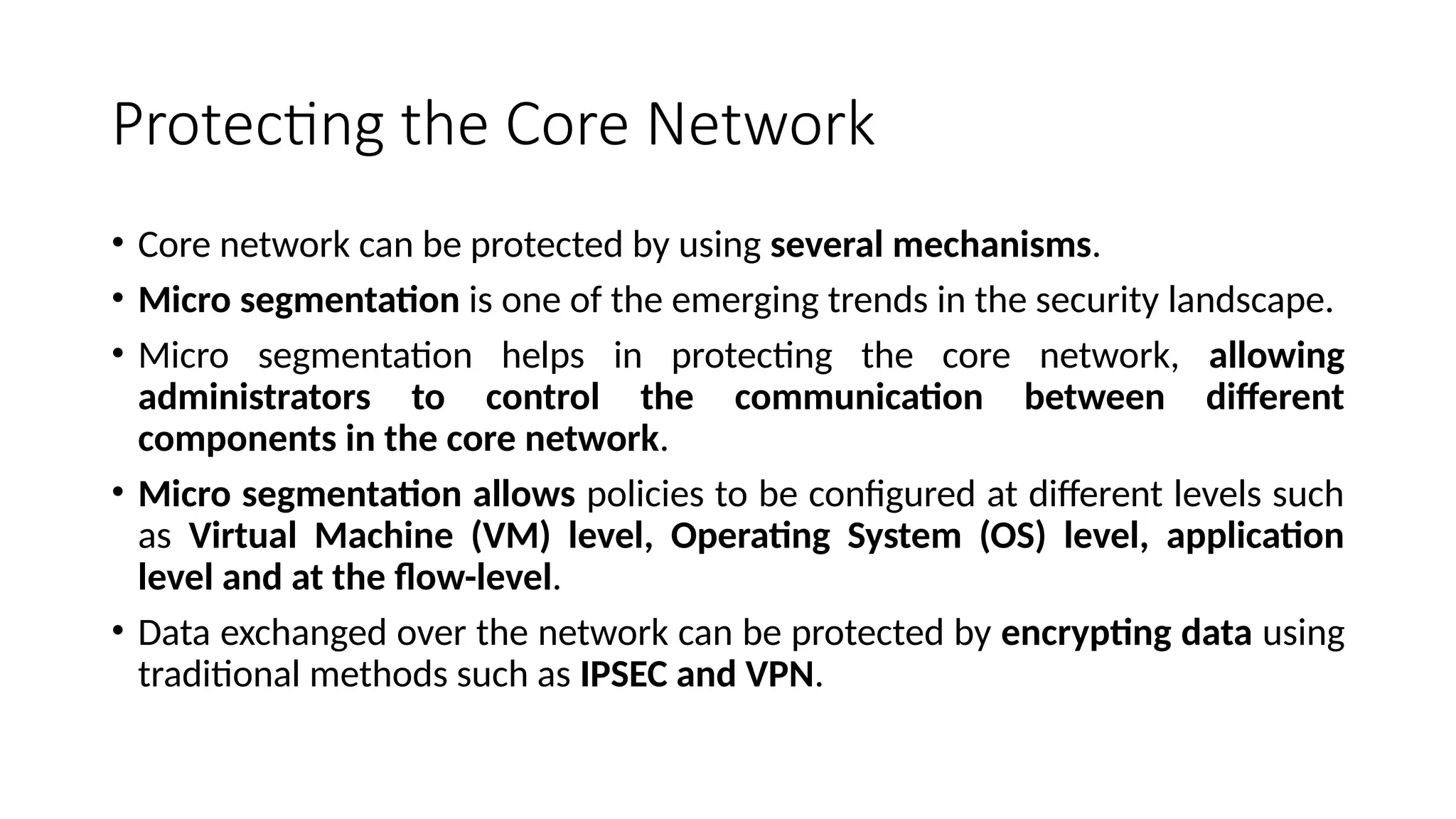 Protecting the Core Network
• Core network can be protected by using several mechanisms.
• Micro segmentation is one of the emerging trends in the security landscape.
• Micro segmentation helps in protecting the core network, allowing
administrators to control the communication between different
components in the core network.
• Micro segmentation allows policies to be configured at different levels such
as Virtual Machine (VM) level, Operating System (OS) level, application
level and at the flow-level.
• Data exchanged over the network can be protected by encrypting data using
traditional methods such as IPSEC and VPN.
 