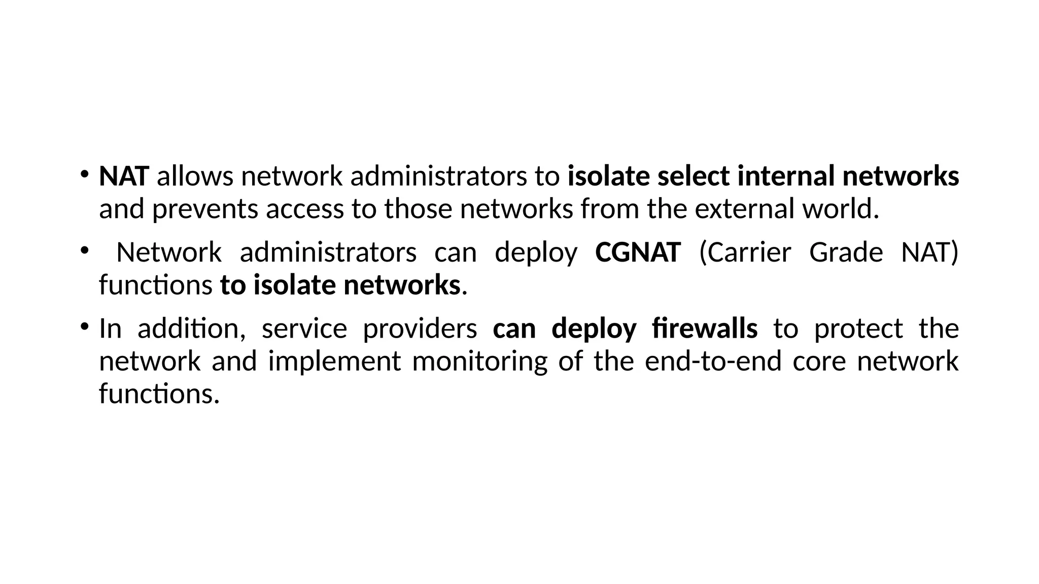 • NAT allows network administrators to isolate select internal networks
and prevents access to those networks from the external world.
• Network administrators can deploy CGNAT (Carrier Grade NAT)
functions to isolate networks.
• In addition, service providers can deploy firewalls to protect the
network and implement monitoring of the end-to-end core network
functions.
 