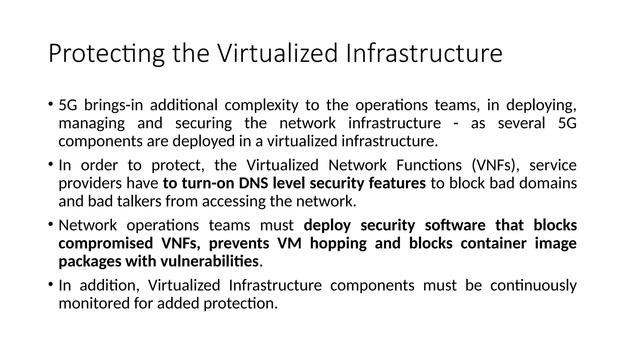 Protecting the Virtualized Infrastructure
• 5G brings-in additional complexity to the operations teams, in deploying,
managing and securing the network infrastructure - as several 5G
components are deployed in a virtualized infrastructure.
• In order to protect, the Virtualized Network Functions (VNFs), service
providers have to turn-on DNS level security features to block bad domains
and bad talkers from accessing the network.
• Network operations teams must deploy security software that blocks
compromised VNFs, prevents VM hopping and blocks container image
packages with vulnerabilities.
• In addition, Virtualized Infrastructure components must be continuously
monitored for added protection.
 