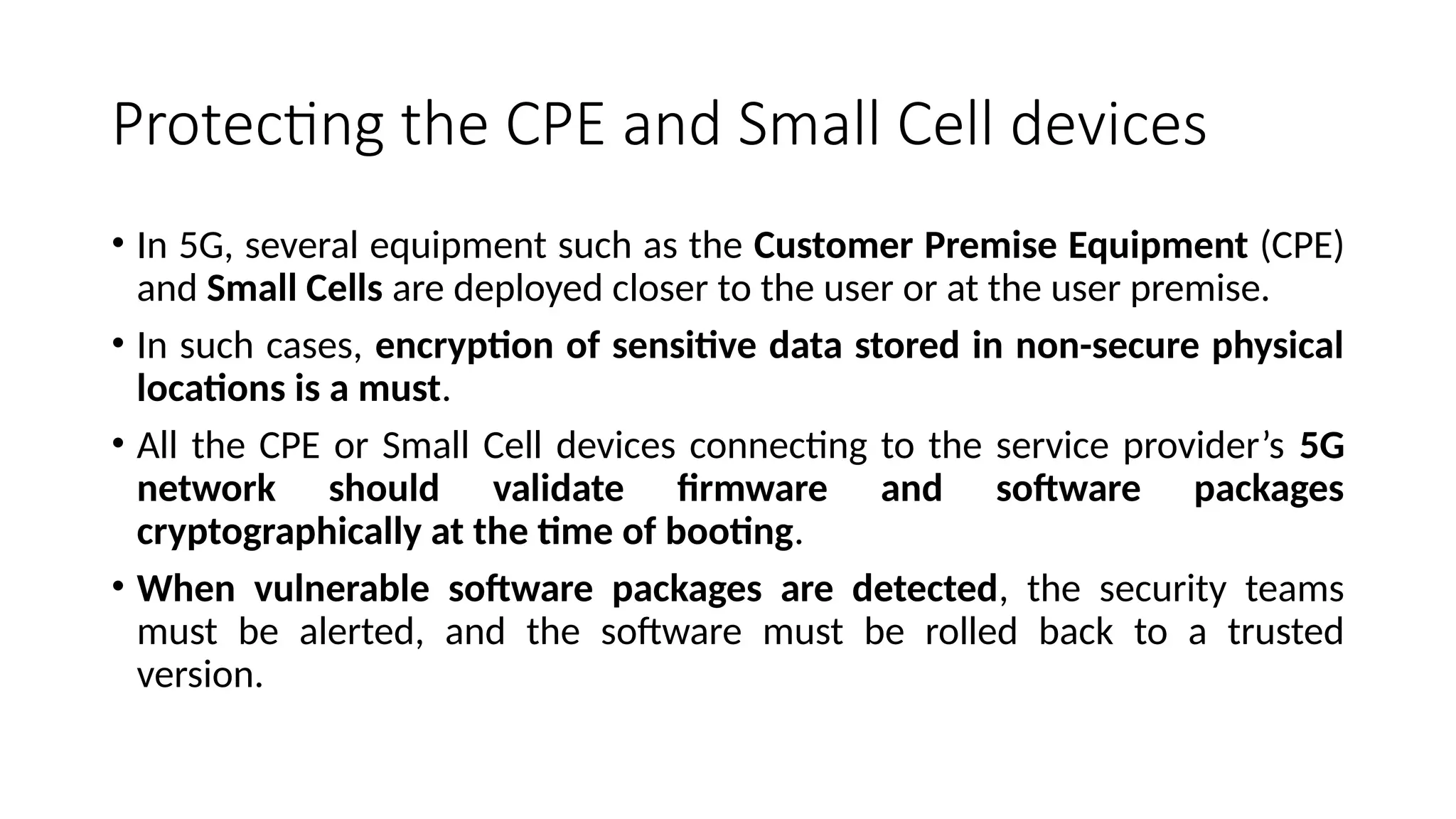 Protecting the CPE and Small Cell devices
• In 5G, several equipment such as the Customer Premise Equipment (CPE)
and Small Cells are deployed closer to the user or at the user premise.
• In such cases, encryption of sensitive data stored in non-secure physical
locations is a must.
• All the CPE or Small Cell devices connecting to the service provider’s 5G
network should validate firmware and software packages
cryptographically at the time of booting.
• When vulnerable software packages are detected, the security teams
must be alerted, and the software must be rolled back to a trusted
version.
 
