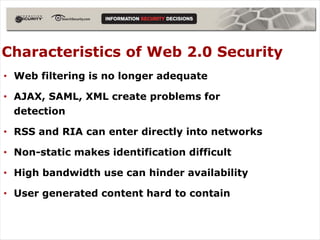 Characteristics of Web 2.0 Security
• Web filtering is no longer adequate

• AJAX, SAML, XML create problems for
  detection

• RSS and RIA can enter directly into networks

• Non-static makes identification difficult

• High bandwidth use can hinder availability

• User generated content hard to contain
 