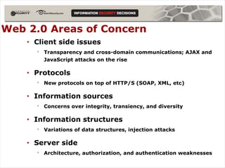 Web 2.0 Areas of Concern
    • Client side issues
      •   Transparency and cross-domain communications; AJAX and
          JavaScript attacks on the rise

    • Protocols
      •   New protocols on top of HTTP/S (SOAP, XML, etc)

    • Information sources
      •   Concerns over integrity, transiency, and diversity

    • Information structures
      •   Variations of data structures, injection attacks

    • Server side
      •   Architecture, authorization, and authentication weaknesses
 