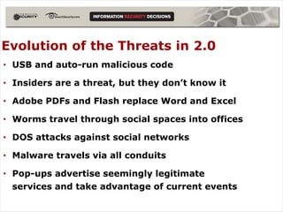 Evolution of the Threats in 2.0
• USB and auto-run malicious code

• Insiders are a threat, but they don’t know it

• Adobe PDFs and Flash replace Word and Excel

• Worms travel through social spaces into offices

• DOS attacks against social networks

• Malware travels via all conduits

• Pop-ups advertise seemingly legitimate
  services and take advantage of current events
 