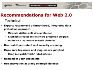 Recommendations for Web 2.0
  Technical:
• Experts recommend a three-tiered, integrated data
  protection approach:
   •   Maintain vigilant anti-virus protection
   •   Establish a robust anti-malware protection program
   •   Utilize an AJAX-aware analysis platform

• Use real-time content and security scanning

• Make sure browsers and plug-ins are patched
   •   Don’t just patch “high” rated patches!

• Remember your end points

• Use encryption as a key strategic defense
 