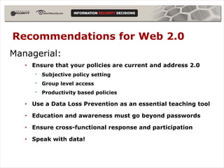 Recommendations for Web 2.0
Managerial:
   • Ensure that your policies are current and address 2.0
      •   Subjective policy setting
      •   Group level access
      •   Productivity based policies

   • Use a Data Loss Prevention as an essential teaching tool

   • Education and awareness must go beyond passwords

   • Ensure cross-functional response and participation

   • Speak with data!
 