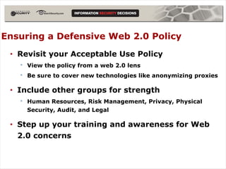 Ensuring a Defensive Web 2.0 Policy
 • Revisit your Acceptable Use Policy
   • View the policy from a web 2.0 lens
   • Be sure to cover new technologies like anonymizing proxies

 • Include other groups for strength
    • Human Resources, Risk Management, Privacy, Physical
      Security, Audit, and Legal

 • Step up your training and awareness for Web
   2.0 concerns
 