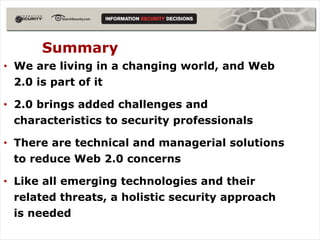 Summary
• We are living in a changing world, and Web
  2.0 is part of it

• 2.0 brings added challenges and
  characteristics to security professionals

• There are technical and managerial solutions
  to reduce Web 2.0 concerns

• Like all emerging technologies and their
  related threats, a holistic security approach
  is needed
 
