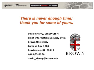 There is never enough time;
thank you for some of yours.

    David Sherry, CISSP CISM
    Chief Information Security Officer
    Brown University
    Campus Box 1885
    Providence, RI 02912
    401.863-7266
    david_sherry@brown.edu
 
