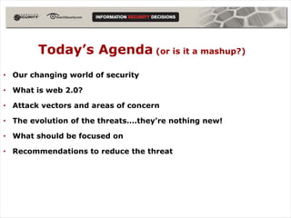 Today’s Agenda (or is it a mashup?)
• Our changing world of security

• What is web 2.0?

• Attack vectors and areas of concern

• The evolution of the threats….they’re nothing new!

• What should be focused on

• Recommendations to reduce the threat
 
